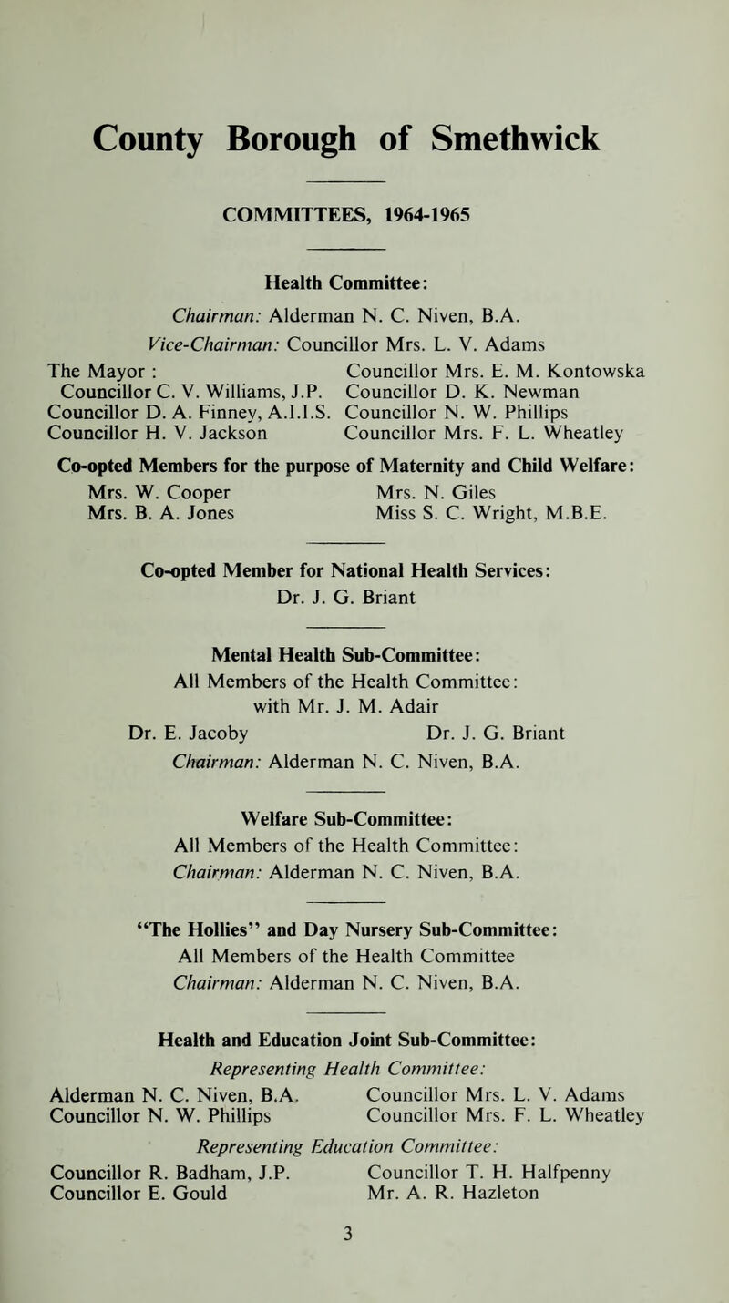 COMMITTEES, 1964-1965 Health Committee: Chairman: Alderman N. C. Niven, B.A. Vice-Chairman: Councillor Mrs. L. V. Adams The Mayor : Councillor Mrs. E. M. Kontowska Councillor C. V. Williams, J.P. Councillor D. K. Newman Councillor D. A. Finney, A.l.l.S. Councillor N. W. Phillips Councillor H. V. Jackson Councillor Mrs. F. L. Wheatley Co-opted Members for the purpose of Maternity and Child Welfare: Mrs. W. Cooper Mrs. N. Giles Mrs. B. A. Jones Miss S. C. Wright, M.B.E. Co-opted Member for National Health Services: Dr. J. G. Briant Mental Health Sub-Committee: All Members of the Health Committee: with Mr. J. M. Adair Dr. E. Jacoby Dr. J. G. Briant Chairman: Alderman N. C. Niven, B.A. Welfare Sub-Committee: All Members of the Health Committee: Chairman: Alderman N. C. Niven, B.A. “The Hollies” and Day Nursery Sub-Committee: All Members of the Health Committee Chairman: Alderman N. C. Niven, B.A. Health and Education Joint Sub-Committee: Representing Health Committee: Alderman N. C. Niven, B.A. Councillor Mrs. L. V. Adams Councillor N. W. Phillips Councillor Mrs. F. L. Wheatley Representing Education Committee: Councillor R. Badham, J.P. Councillor T. H. Halfpenny Councillor E. Gould Mr. A. R. Hazleton