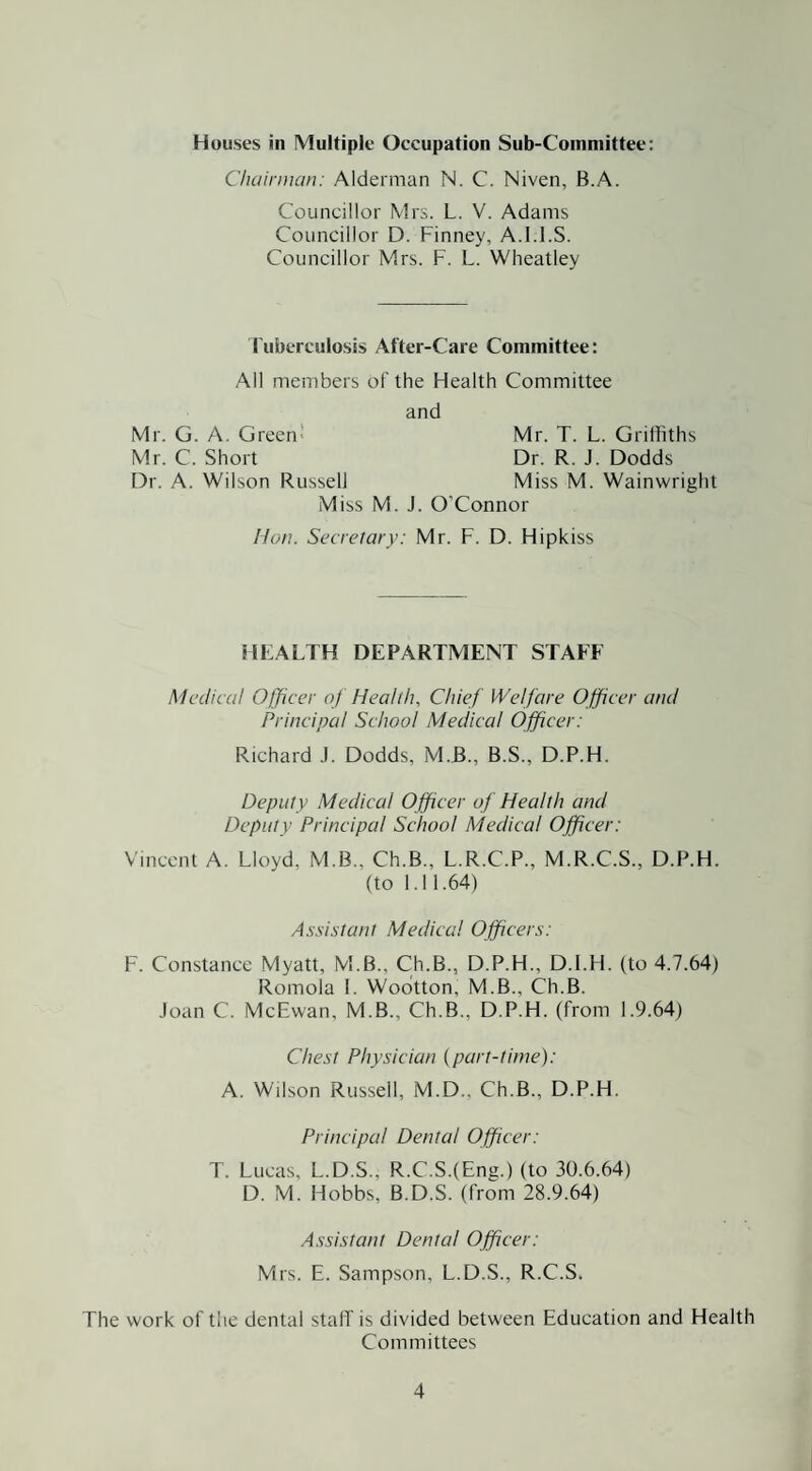 Houses in Multiple Occupation Sub-Committee: Cluiirnian: Alderman N. C. Niven, B.A. Councillor Mrs. L. V. Adams Councillor D. Finney, A.l.l.S. Councillor Mrs. F. L. Wheatley Tuberculosis After-Care Committee: All meiDbers of the Health Committee and Mr. G. A. Green Mr. T. L. Griffiths Mr. C. Short Dr. R. J. Dodds Dr. A. Wilson Russell Miss M. Wainwright Miss M. J. O'Connor Hon. Secretary: Mr. F. D. Hipkiss HEALTH DEPARTMENT STAFF Medical Officer of Health, Chief Welfare Officer and Principal School Medical Officer: Richard .1. Dodds, M.B., B.S., D.P.H. Deputy Medical Officer of Health and Deputy Principal School Medical Officer: Vincent A. Lloyd, M.B., Ch.B., L.R.C.P., M.R.C.S., D.P.H. (to 1.11.64) Assistant Medical Officers: F. Constance Myatt, M.B., Ch.B., D.P.H., D.l.H. (to 4.7.64) Romola 1. Wodtton, M.B., Ch.B. .loan C. McEwan, M.B., Ch.B., D.P.H. (from 1.9.64) Chest Physician (part-time): A. Wilson Russell, M.D., Ch.B., D.P.H. Principal Dental Officer: T. Lucas, L.D.S., R.C.S.(Eng.) (to 30.6.64) D. M. Hobbs, B.D.S. (from 28.9.64) Assistant Dental Officer: Mrs. E. Sampson, L.D.S., R.C.S. The work of the dental staff is divided between Education and Health Committees