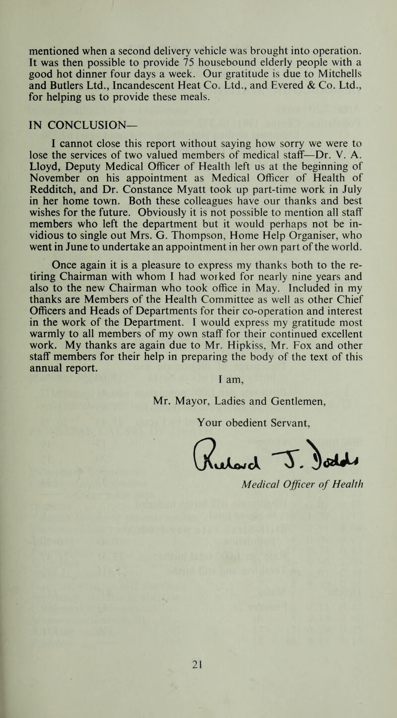mentioned when a second delivery vehicle was brought into operation. It was then possible to provide 75 housebound elderly people with a good hot dinner four days a week. Our gratitude is due to Mitchells and Butlers Ltd., Incandescent Heat Co. Ltd., and Evered & Co. Ltd., for helping us to provide these meals. IN CONCLUSION— I cannot close this report without saying how sorry we were to lose the services of two valued members of medical staff—Dr. V. A. Lloyd, Deputy Medical Officer of Health left us at the beginning of November on his appointment as Medical Officer of Health of Redditch, and Dr. Constance Myatt took up part-time work in July in her home town. Both these colleagues have our thanks and best wishes for the future. Obviously it is not possible to mention all staff members who left the department but it would perhaps not be in¬ vidious to single out Mrs. G. Thompson, Home Help Organiser, who went in June to undertake an appointment in her own part of the world. Once again it is a pleasure to express my thanks both to the re¬ tiring Chairman with whom I had worked for nearly nine years and also to the new Chairman who took office in May. Included in my thanks are Members of the Health Committee as well as other Chief Officers and Heads of Departments for their co-operation and interest in the work of the Department. I would express my gratitude most warmly to all members of my own staff for their continued excellent work. My thanks are again due to Mr. Hipkiss, Mr. Fox and other staff members for their help in preparing the body of the text of this annual report. I am, Mr, Mayor, Ladies and Gentlemen, Your obedient Servant, Medical Ojficer of Health