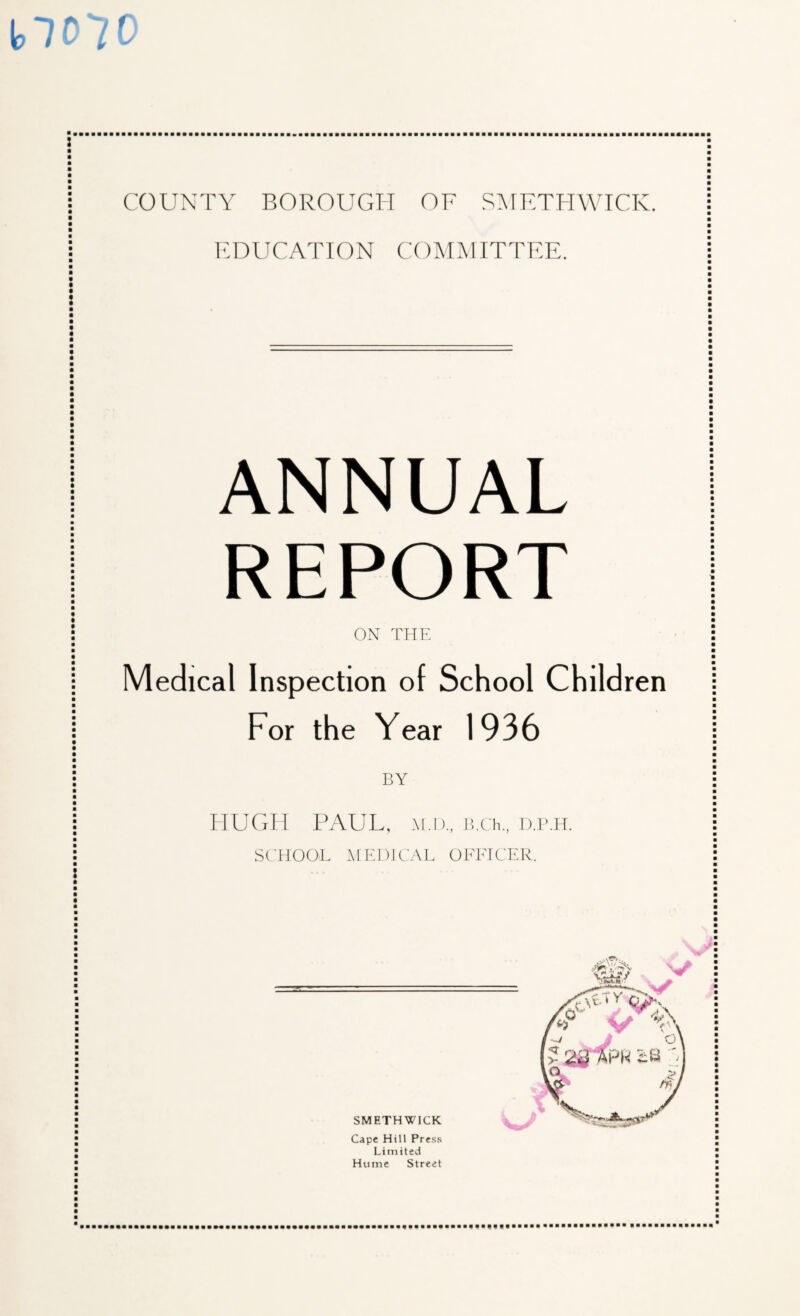 EDUCATION COMMITTEE. ANNUAL REPORT ON THE Medical Inspection of School Children For the Year 1936 BY HUGH PAUL, H.i)., ihCh., D.P.IT. SCHOOL MEDICAL OFEICER. SMETHWICK Cape Hill Press Limited Hume Street