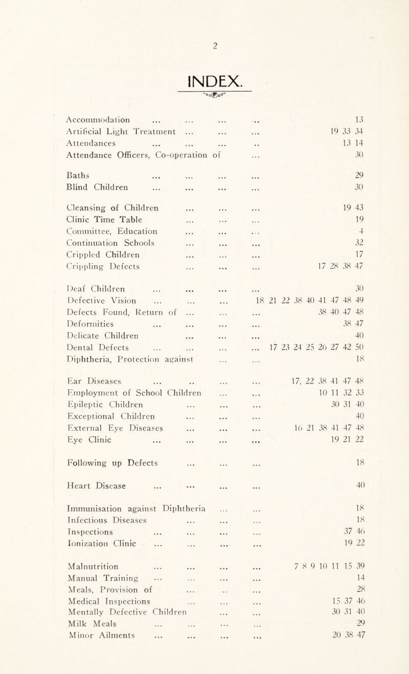 INDEX. ''®o(g)oO'' Accommodation Artificial Light Treatment Attendances Attendance Officers, Co-operation B aths ... ... Blind Children Cleansing of Children Clinic Time Table Committee, Education Continuation Schools Crippled Children Cripi)ling Defects Deaf Children Defective Vision Defects Found, Return of Deformities Delicate Children Dental Defects Diphtheria, Protection against Ear Diseases Employment of School Children Epileptic Children Exceptional Children External Eye Diseases Eye Clinic . 13 . 19 33 34 13 14 of ... 30 29 . 30 . 19 43 . 19 . 4 ... ... 32 . 17 . 17 28 38 47 ... ... oO 18 21 22 38 40 41 47 48 49 . 38 40 47 48 . 38 47 ... ... 40 . 17 23 24 25 26 27 42 50 18 . 17. 22 38 41 47 48 . 10 11 32 33 . 30 31 40 . 40 . 16 21 38 41 47 48 . 19 21 22 Following up Defects 18 Heart Disease 40 Immunisation against Diphtheria ... ... 18 Infectious Diseases ... ... ... 18 Inspections ... ... ... ... 37 4() Ionization Clinic ... ... ... ... 19 22 Malnutrition Manual Training Meals, Provision of Medical Inspections Mentally Defective Children Milk Meals Minor Ailments 7 8 9 10 11 15 39 14 28 15 37 4(') 30 31 40 29 20 38 47