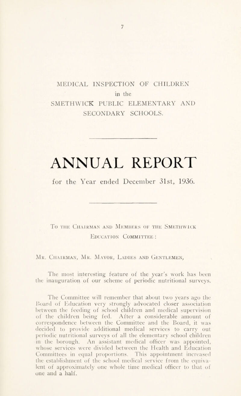 :\1EI)1CAL INSPECTION OF CHILDREN in the SMETHWICK PUBLIC ELEMENTARY AND SECONDARY SCHOOLS. ANNUAL REPORT for the Year ended December 31st, 1936. To 'mr Chairman and Members oe the Smjlthwick Education Committee : Mr. Chairman, Mr. Mayor, Ladies and Gp:ntle:men, The most interesting- feature of the year’s work has been the inauguration of our scheme of periodic nutritional surve}S. The Committee will remember that about two years aj^'o the Hoard of Ifducation ver\’ stroui^ly advocated closer association between the feeding- (jf school children and medical sutiervision of the children heiiy^- fed. After a considerable amount of corres})ondence between the Committee and the Toard, it was decided to ])r()vide additional medical services to carr}' out periodic nutritional surveys of all the elementary school children in the b()rouf;h. An assistant medical oflicer was appointed, whose services were divided between the Health and Ifducation Committees in ecpial proj)()rlions. Ihis a])i)()intment increased the establishment of llu‘ school mcflical service from the e(|ui\a- lent of approximately one whole time medical officer to that of one and a half.