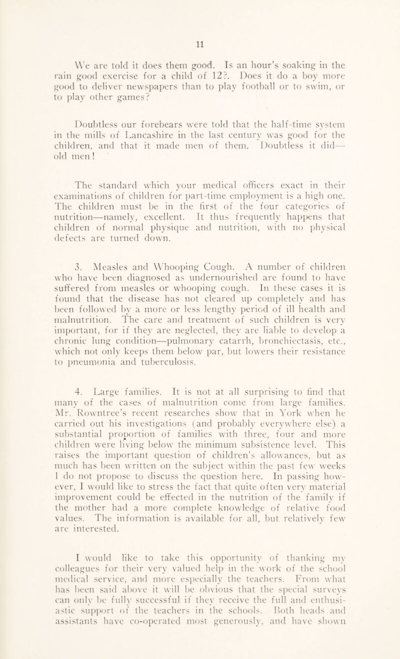 W e are told it does them rood. Ts an hour’s soaking in the rain g'ood exercise for a child of 12?. Does it do a hoy more i^ood to deliver ne\vs])apers than to play football or to swiny or to i)lay other games? Doubtless our forebears were told that the half-time system in the mills of Lancashire in the last century was good for the children, and that it made men of them. Doubtless it did— old men ! The standard which your medical officers exact in their examinations of children for ])art-time em])loyment is a high one. d'he children must be in the first of the f(nir categories of nutrition—namely, excellent. It thus frequently happens that children of normal physi([ue and nutrition, with no physical defects are turned down. 3. Aleasles and Whooping Cough. A number of children who have been diagnosed as undernourished are found to have suffered from measles or whooping cough. In these cases it is found that the disease has not cleared up completely and has been followed by a more or less lengthy period of ill health and malnutrition. The care and treatment of such children is very important, for if they are neglected, they are liable to develop a chronic lung conditi(jn—pulmonary catarrh, bronchiectasis, etc., which not only kee[)s them below par, but lowers their resistance to pneumonia and tuberculosis. 4. Large families. It is not at all surprising to find that many of the cases of malnutrition come from large families. Mr. Rowntree’s recent researches show that in York when he carried out his investigations (and probably everywhere else) a substantial proportion of families with three, four and more children were li\ing below the minimum subsistence level. This raises the im})ortant cpiestion of children’s allowances, but as much has been written on the subject within the past few weeks 1 do not pro])ose to discuss the question here. In ])assing how¬ ever. I would like to stress the fact that quite often very material im})rovement could be eflfected in the nutrition of the family if the mother had a more complete knowledge of relative food values. The information is available for all, but relatively few are interested. I would like to take this opportunity of thank'ing mv colleagues for their very valued help in the work of the school medical service, and more especially the teachers, hh'om what has been said above it will be ob\ious that the special surveys can oidy be full}' successful if they receive the full and enthusi¬ astic suj)porl of the teachers in the schools. Loth heads and assistants have co-operated most generously, and ha\e shown