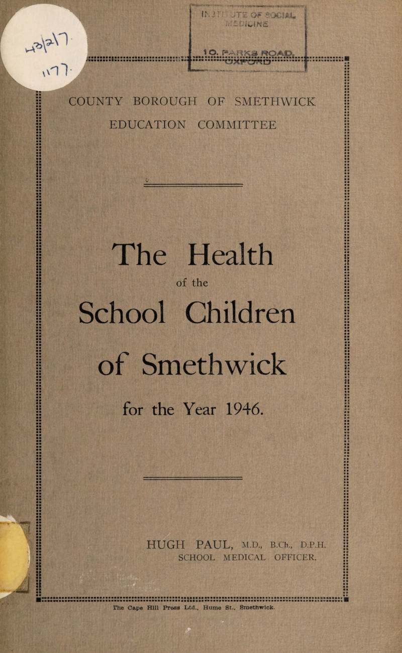 aim O l • 1 a ■: i - *< w.**««*ft*'*r •a IN l Jit OF £001AL r< : ~ i 1l»1N£ 1 O. PARKS ROAD, crxp^ygcr £.... . J? ;: COUNTY BOROUGH OF SMETHWICK EDUCATION COMMITTEE The Health of the School Children of Smethwick for the Year 1946. HUGH PAUL, M.D., B.Ch, D.P.H. SCHOOL MEDICAL OFFICER. ■ ■ a m w ■ ■ ■ • a ■ « a 0 0 0 0 0 0 0 0 0 0 0 0 0 0 « 0 B 0 0 0 0 0 0 0 0 0 0 0 0 0 0 0 B 0 0 0 0 0 » 0 0 0 0 0 0 0 0 00 0 0 0 0 0 0 0 0 0 0 0 0 0 0 0 0 * 0 0 0 0 0 ■ 0 0 0 0 a a a a ■ 0 « a a » a a a t 0 a b 0 0 0 b 0 0 0 0 0 B 0 0 0 B 00 •i 0 B 0 0 a a a 0 a s a a a a o a 0 0 a B 0 0 M 9 00 E9 0 X 0 0 b r a 0 0 0 a a 0 0 a b 0 ■ 00 0 0 C 0 0 9 55 r p 0 0 0 1 \\ 0 0 0 0 00 b a P 9 0 a R U 0 0 0 S a a 0 0 a a 0 K a 0 0 a ;s 0 ) a 0 0 0 E. 0 0 0 0 0 a b a a • 8 a a a a b a a a a a B 0 a a b 0 a a a 0 a a o a a b a a B 0 0 0 0 0 0 0 0 0 0 0 0 0 0 0 0 0 0 0 0 0 0 0 0 0 0 0 0 0 0 B 0 0 0 0 a 0 0 0 0 0 0 0 a a 00 a a a r The Cape Hill Press Ltd., Hume St., Smethwick.