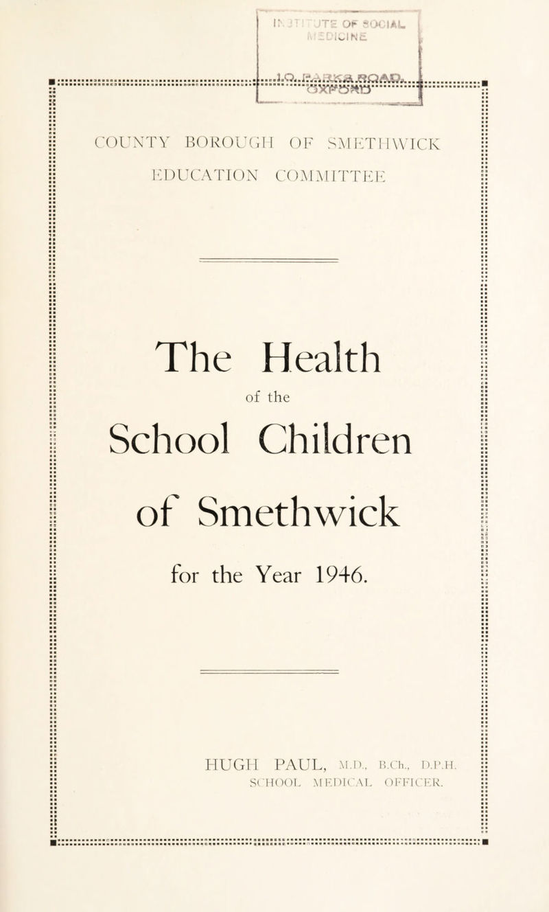 ■ O b ■ • ■ ! o O :: JTE OF -•> IAL I iCINEL .axygTO'.r ■ • ■ • i ■ • p a • ■ a c a a ■ COUNTY BOROUGH OF SMETHWICK EDUCATION CO M MITT E E ■ ■ ■ a a ■ ■ ■ ■ • ■ » ■ ■ ■ ■ ■ a o a o ■ a ■ ■ ■ a a a a a a ■ a a a a a a a a a a a a a a a a a a a a a a a a a ■ ■ ■ ■ a ■ a a a a a a c a a a a a a s c • ft 3 a 4 The Health of the School Children a a a a a a a a a a a a o J a a a ■ «. « o a a a t a a a ■ a a a e a t a a a a a 2 s ■ ■ ■ ■ of Smethwick for the Year 1946. a a a a a a a a a « a a a a □ i 5 B a c a n a t a HUGH PAUL, M.D., B.Ch., D.P.H. SCHOOL MEDICAL OFFICER. c ■ a a ■ a a a a a ■ » a a