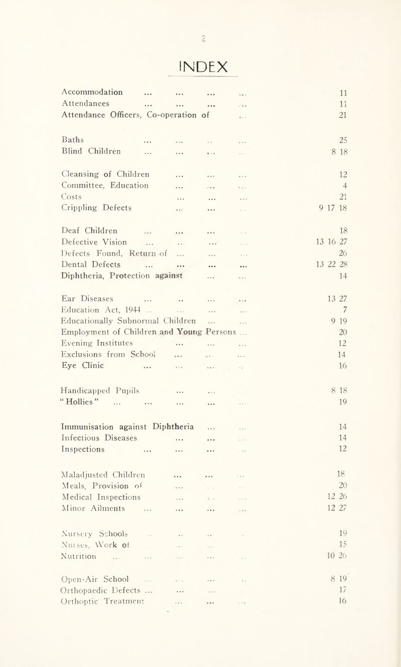 INDEX Accommodation ... ... ... ... 11 Attendances ... ... ... ... 11 Attendance Officers, Co-operation of ... 21 Baths ... ... ,, ... 25 Blind Children ... ... ... 8 18 Cleansing of Children ... ... ... 12 Committee, Education ... ... ... 4 Costs ... ... ... 21 Crippling Defects ... ... .. 9 17 18 Deaf Children ... ... ... 18 Defective Vision ... ... ... 13 16 27 Defects Found, Return of ... ... ... 26 Dental Defects ... ... ... ... 13 22 28 Diphtheria, Protection against ... ... 14 Ear Diseases ... .. ... ... 13 27 Education Act, 1944 ... ... ... ... 7 Educationally Subnormal Children ... ... 9 19 Employment of Children and Young Persons ... 20 Evening Institutes ... ... ... 12 Exclusions from School ... ... ... 14 Eye Clinic ... ... ... ... 16 Handicapped Pupils ... ... 8 18 “Hollies” . 19 Immunisation against Diphtheria ... ... 14 Infectious Diseases ... ... 14 Inspections ... ... ... 12 Maladjusted Children ... ... ... lb Meals, Provision ....... 20 Medical Inspections ... ... ... 12 26 Minor Ailments ... ... ... ... 12 27 Nursery Schools ...... 19 Nurses, Work of ..... 15 Nutrition ... ... ... ... .. 10 26 Open-Air School ... ... ... .. 8 19 Orthopaedic Defects ... ... ... 17 Orthoptic Treatment ... ... ... 16