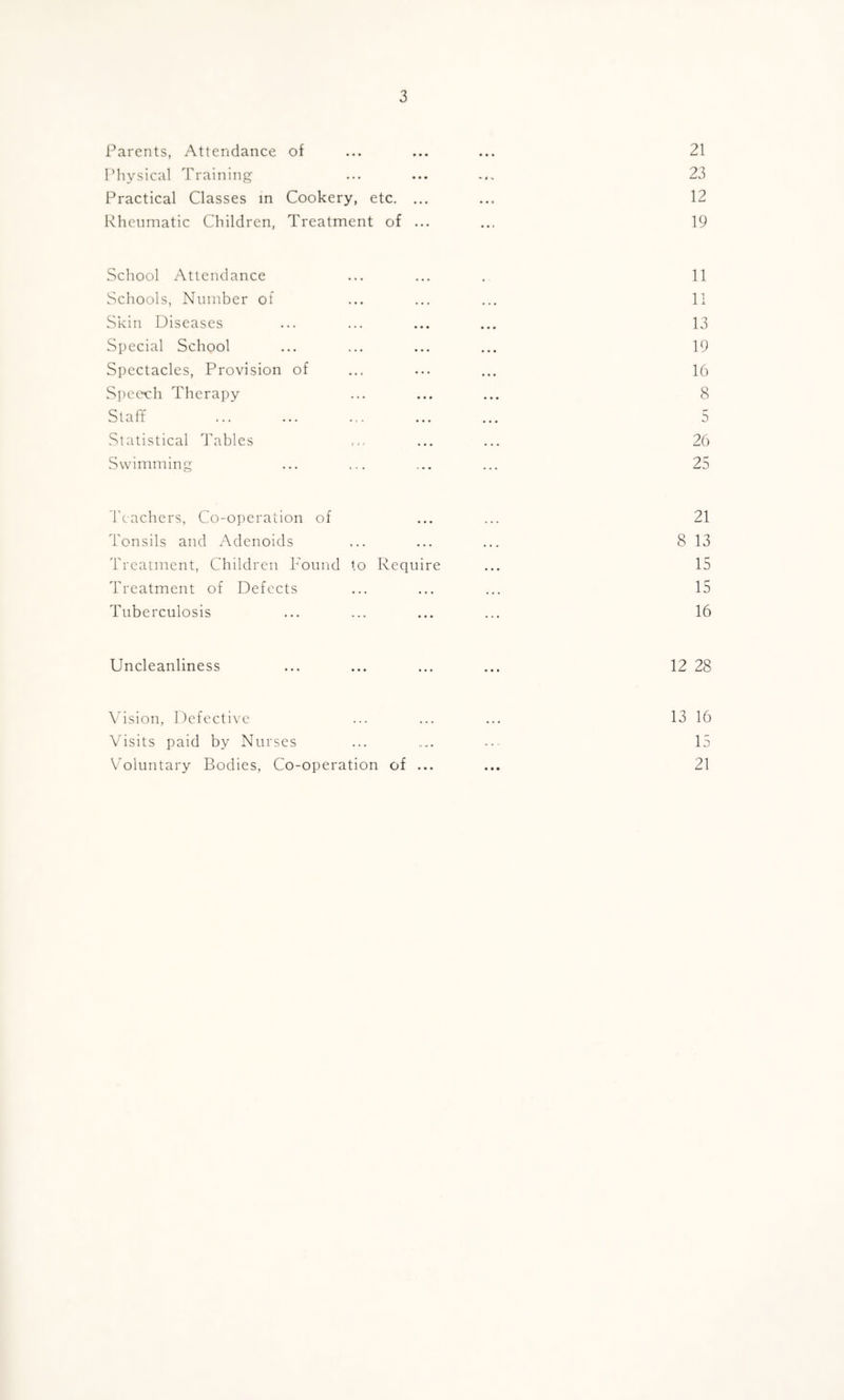 Parents, Attendance of ... ... ... 21 Physical Training ... ... ... 23 Practical Classes in Cookery, etc. ... ... 12 Rheumatic Children, Treatment of ... ... 19 School Attendance ... ... . 11 Schools, Number of ... ... ... 11 Skin Diseases ... ... ... ... 13 Special School ... ... ... ... 19 Spectacles, Provision of ... ... ... 16 Speech Therapy ... ... ... 8 Staff ... ... ... ... ... 5 Statistical Tables ... ... 26 Swimming ... ... ... ... 25 Teachers, Co-operation of ... ... 21 Tonsils and Adenoids ... ... ... 8 13 Treatment, Children Found to Require ... 15 Treatment of Defects ... ... ... 15 Tuberculosis ... ... ... ... 16 Uncleanliness ... ... ... ... 12 28 Vision, Defective 13 16 Visits paid by Nurses ... .... --- 15 Voluntary Bodies, Co-operation of ... ... 21