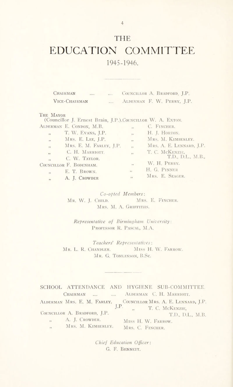 THE EDUCATION COMMITTEE 1945-1946. Chairman . . Councillor A. Bradford, J.P. Vice-Chairman . Alderman F. W. Perry, J.P. The Mayor (Councillor J. Ernest Brain, J.P.).Councillor W. A. Exton. Alderman E. Condon, M.B. „ T. W. Evans, J.P. „ Mrs. E. Lee, J.P. C. Fincher. H. J. Horton. Mrs. M. Kimberley. „ Mrs. E. M. Farley, J.P. „ C. H. Marriott. „ C. W. Taylor. Councillor F. Bodenham. „ E. T. Brown. „ A. J. Crowder Mrs. A. E. Lennard, J.P. T. C. McKenzie, T.D., D.L., M.B., W. H. Perry. H. G. Pinner Mrs. E. Seager. Co-opted Members: Mr. W. J. Child. Mrs. E. Fincher. Mrs. M. A. Griffiths. Representative of Birmingham University: Professor R. Pascal, M.A. Teachers' Representatives-. Mr. L. R. Chandler. Miss H. W. Farrow. Mr. G. Tomlinson, B.Sc. SCHOOL ATTENDANCE AND HYGIENE SUB-COMMITTEE Chairman . . Alderman C. H. Marriott. Alderman Mrs. E. M. Farley. Councillor Mrs. A. E. Lennard, J.P „ T. C. McKenzie, Councillor A. Bradford, J.P. 'p p, \[ p „ A. J. Crowder. MlSS H. W. Farrow. ,, Mrs. M. Kimberley. Mrs. C. Fincher. Chief Education Officer-. G. F. Bennett.