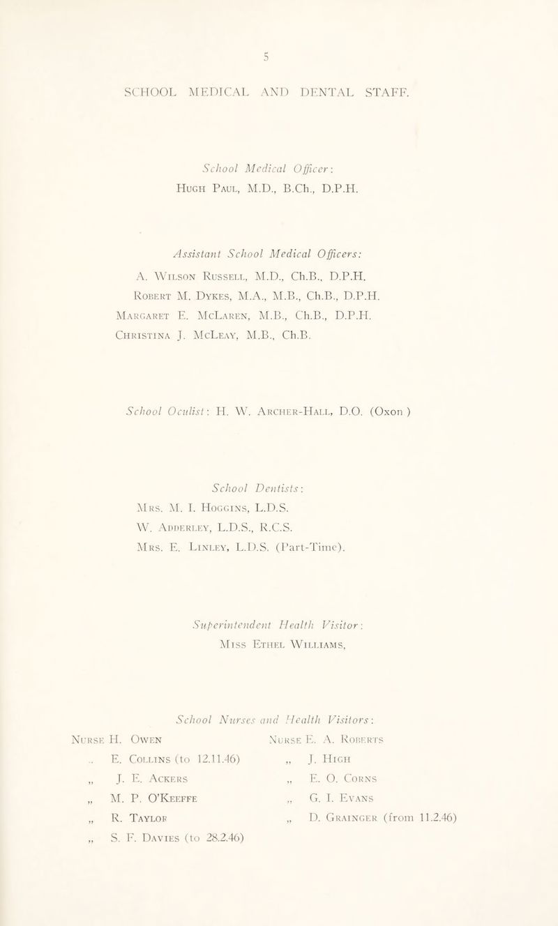 SCHOOL MEDICAL AND DENTAL STAFF. School Medical Officer: Hugh Paul, M.D., B.Ch., D.P.H. Assistant School Medical Officers: A. Wilson Russell, M.D., Ch.B., D.P.H. Robert M. Dykes, M.A., M.B., Ch.B., D.P.H. Margaret E. McLaren, M.B., Ch.B., D.P.H. Christina J. McLeay, M.B., Ch.B. School Oculist: H. W. Archer-Hall, D.O. (Oxon ) School Dentists: Mrs. M. I. Hoggins, L.D.S. W. Adderley, L.D.S., R.C.S. Mrs. E. Linley, L.D.S. (Part-Time). Superintendent Health Visitor: Miss Ethel Williams, School Nurses and Health Visitors: Nurse H. Owen E. Collins (to 12.11.46) J. E. Ackers M. P. O’Keeffe R. Taylor S. F. Davies (to 28.2.46) J. High E. O. Corns G. I. Evans D. Grainger (from 11.2.46)