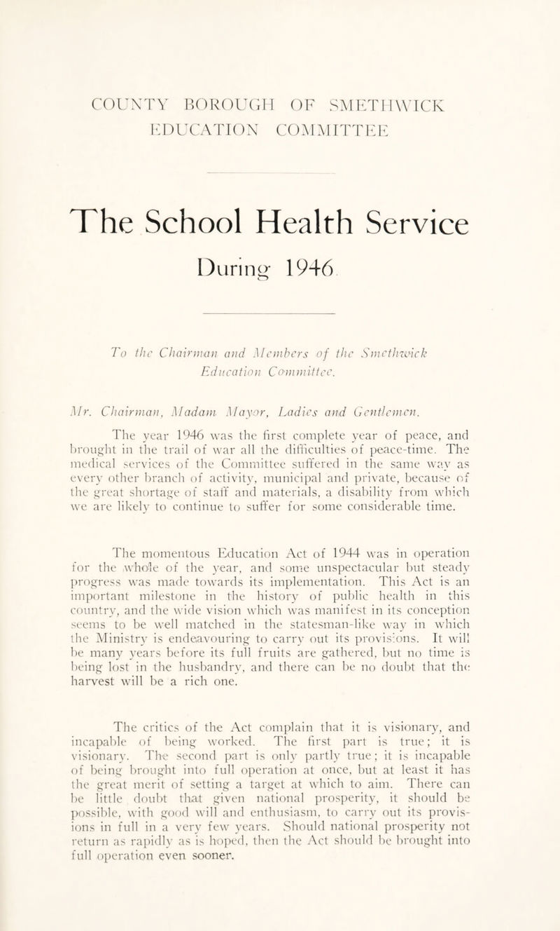 COUNTY BOROUGH OF SMETHWICK EDUCATION COMMITTEE The School Health Service During- 1946 To the Chairman and Members of the Smethwick Education Committee. Mr. Chairman, Madam Mayor, Ladies and Gentlemen. The year 1946 was the first complete year of peace, and brought in the trail of war all the difficulties of peace-time. The medical services of the Committee suffered in the same way as every other branch of activity, municipal and private, because of the great shortage of staff and materials, a disability from which we are likely to continue to suffer for some considerable time. The momentous Education Act of 1944 was in operation for the whole of the year, and some unspectacular but steady progress was made towards its implementation. This Act is an important milestone in the history of public health in this country, and the wide vision which was manifest in its conception seems to be well matched in the statesman-like way in which the Ministry is endeavouring to carry out its provisions. It will be many years before its full fruits are gathered, but no time is being lost in the husbandry, and there can be no doubt that the harvest will be a rich one. The critics of the Act complain that it is visionary, and incapable of being worked. The first part is true; it is visionary. The second part is only partly true ; it is incapable of being brought into full operation at once, but at least it has the great merit of setting a target at which to aim. There can he little doubt that given national prosperity, it should be possible, with good will and enthusiasm, to carry out its provis¬ ions in full in a very few years. Should national prosperity not return as rapidly as is hoped, then the Act should be brought into full operation even sooner.