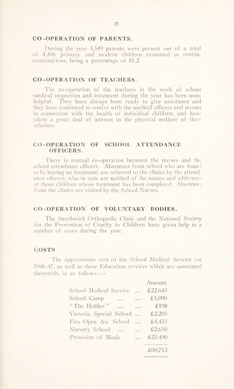 CO-OPERATION OF PARENTS. During the year 3,549 parents were present out of a total of 4,366 primary and modern children examined at routine examinations, being a percentage of 81.2. CO-OPERATION OF TEACHERS. The co-operation of the teachers in the work of school medical inspection and treatment during the year has been most helpful. They have always been ready to give assistance and they have continued to confer with the medical officers and nurses in connection with the health of individual children, and have taken a great deal of interest in the physical welfare of their scholars. CO-OPERATION OF SCHOOL ATTENDANCE OFFICERS. There is mutual co-operation between the nurses and the school attendance officers. Absentees from school who are found to be having no treatment are referred to the clinics by the attend- ance officers, who in turn are notified of the names and address?- of those children whose treatment has been completed. Absentee.- from the clinics are visited by the School Nurses. CO-OPERATION OF VOLUNTARY BODIES. The Smethwick Orthopaedic Clinic and the National Society for the Prevention of Cruelty to Children have given help in a number of cases during the year. COSTS. The approximate cost of the School Medical Service for 1946-47, as well as those Education services which are associated therewith, is as follows : — Amount School Medical Service . £22,645 School Camp . £5,090 “ The Hollies ” £198 Victoria Special School . £2,205 Firs Open Air School . £4,435 Nursery School . £2,650 Provision of Meals . £23,490 £60,713