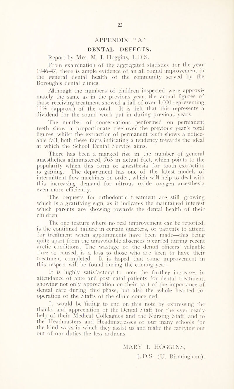 APPENDIX “A” DENTAL DEFECTS. Report by Mrs. M. I. Hoggins, L.D.S. From examination of the aggregated statistics for the year 1946-47, there is ample evidence of an all round improvement in the general dental health of the community served by the Borough’s dental clinics. Although the numbers of children inspected were approxi¬ mately the same as in the previous year, the actual figures of those receiving treatment showed a fall of over 1,000 representing 11% (approx.) of the total. It is felt that this represents a dividend for the sound work put in during previous years. The number of conservations performed on permanent teeth show a proportionate rise over the previous year’s total figures, whilst the extraction of permanent teeth shows a notice¬ able fall, both these facts indicating a tendency towards the ideal at whidh the School Dental Service aims. There has been a marked rise in the number of general anaesthetics administered, 763 in actual fact, which points to the popularity which this form of anaesthesia for tooth extraction is gaining. The department has one of the latest models of intermittent-flow machines on order, which will help to deal with this increasing demand for nitrous oxide oxygen anaesthesia even more efficiently. The requests for orthodontic treatment aiffi still growing which is a gratifying sign, as it indicates the maintained interest which parents are showing towards the dental health of their children. The one feature where no real improvement can be reported, is the continued failure in certain quarters, of patients to attend for treatment iwhen appointments have been made—this being quite apart from the unavoidable absences incurred during recent arctic conditions. The wastage of the dental officers’ valuable time so caused, is a loss to those who are keen to have their treatment completed. It is hoped that some improvement in this respect will be found during the coming year. It is highly satisfactory! to note the further increases in attendance of ante and post natal patients for dental treatment, showing not only appreciation on their part of the importance of dental care during this! phase, but also the iwhoile hearted co¬ operation of the Staffs of the clinic concerned. It would be 'fitting to end on this note by expressing the thanks and appreciation of the Dental Staff for the ever ready help of their Medical Colleagues and the Nursing Staff, and to the Headmasters and Headmistresses of our many schools for the kind ways in which they assist us and make the carrying- out out of our duties the less arduous. MARY I. HOGGINS, L.D.S. (U. Birmingham).