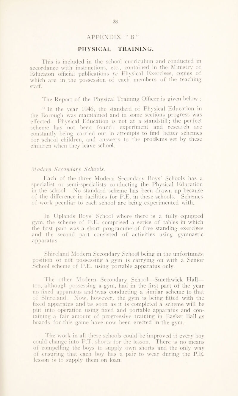 APPENDIX  B PHYSICAL TRAINING. This is included in the school curriculum and conducted in accordance with instructions, etc., contained in the Ministry of Educaton official publications re Physical Exercises, copies of which are in the possession of -each members of the teaching- staff. The Report of the Physical Training Officer is given below : “ In the year 1946, the standard of Physical Education in the Borough was maintained and in some sections progress was effected. Physical Education is not at a standstill ; the perfect scheme has not been found ; experiment and research are constantly being carried out in attempts to find better schemes for school children, and answers to the problems set by these children when they leave school. Modern Secondary Schools. Each of the three Modern Secondary Boys’ Schools has a specialist or semi-specialists conducting the Physical Education in the school. No standard scheme has been drawn up because of the difference in facilities for P.E. in these schools. Schemes of work peculiar to each school are being experimented with. In Uplands Boys’ School where there is a fully equipped gym, the scheme of P.E. comprised a series of tables in which the first part was a short programme of free standing exercises and the second part consisted of activities using gymnastic apparatus. Shireland Modern Secondary School being in the unfortunate position of not possessing a gym is carrying on with a Senior School scheme of P.E. using portable apparatus only. The other Modern Secondary School—Smethwick Hall— too, although possessing a gym, had in the first part of the year no fixed apparatus and ‘was conducting a similar scheme to that •of Shireland. Now, however, the gym is being fitted with the fixed apparatus and :as soon as it is completed a scheme will be put into operation using fixed and portable apparatus and con¬ taining a fair amount of progressive training in Basket Ball as boards for this game have now been erected in the gym. The work in all these schools could be improved if every boy could change into P.T. shorts for the lesson. There is no means of compelling the boys to supply own shorts and the only way of ensuring that each boy has a pair to wear during the P.E. lesson is to supply them on loan.
