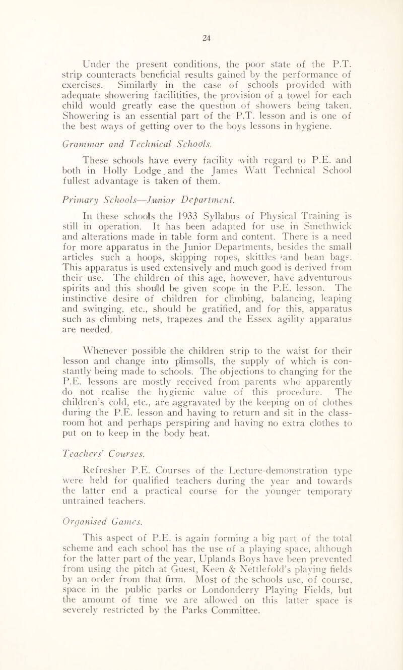 Under the present conditions, the poor state of the P.T. strip counteracts beneficial results gained by the performance of exercises. Similarly in the case of schools provided with adequate showering faeilitities, the provision of a towel for each child would greatly ease the question of showers being taken. Showering is an essential part of the P.T. lesson and is one of the best ways of getting over to the boys lessons in hygiene. Grammar and Technical Schodls. These schools have every facility with regard to P.E. and both in Holly Lodge „ and the James Watt Technical School fullest advantage is taken of them. Primary Schools—Junior Department. In these schools the 1933 Syllabus of Physical Training is still in operation. It has been adapted for use in Smethwick and alterations made in table form and content. There is a need for more apparatus in the Junior Departments, besides the small articles such a hoops, skipping ropes, skittles 'and bean bags. This apparatus is used extensively and much good is derived from their use. The children of this age, however, have adventurous spirits and this should be given scope in the P.E. lesson. The instinctive desire of children for climbing, balancing, leaping and swinging, etc., should be gratified, and for this, apparatus such as climbing nets, trapezes and the Essex agility apparatus are needed. Whenever possible the children strip to the waist for their lesson and change into plimsolls, the supply of which is con¬ stantly being made to schools. The objections to changing for the P.E. lessons are mostly received from parents who apparently do not realise the hygienic value of this procedure. The children’s cold, etc., are aggravated by the keeping on of clothes during the P.E. lesson and having to return and sit in the class¬ room hot and perhaps perspiring and having no extra clothes to put on to keep in the body heat. Teachers Courses. Refresher P.E. Courses of the Lecture-demonstration type were held for qualified teachers during the year and towards the latter end a practical course for the younger temporary untrained teachers. Organised Games. This aspect of P.E. is again forming a big part of the total scheme and each school has the use of a playing space, although for the latter part of the year, Uplands Boys have been prevented from using the pitch at Guest, Keen & Nettlefold’s playing fields by an order from that firm. Most of the schools use, of course, space in the public parks! or Londonderry Playing Fields, but the amount of time we are allowed on this latter space is severely restricted by the Parks Committee.