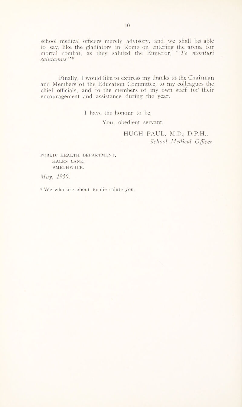 school medical officers merely advisory, and we shall bel able to say, like the gladiators in Rome on entering- the arena for mortal combat, as they sainted the Emperor, “Te nwrituri saltifamits.’''^ Finally, T would like to express my thanks to the Chairman and Members of the Education Committee, to my colleagues the chief officials, and to the members of my own staff for' their encouragement and assistance during the year. I have the honour to be. Your obedient servant, HUGH PAUL, M.D., D.P.H., School Medical Officer. PUBLIC HEALTH DEPARTMENT. HALES LANE. SMETHWICK. May, 1950. We who are about toj die salute you.