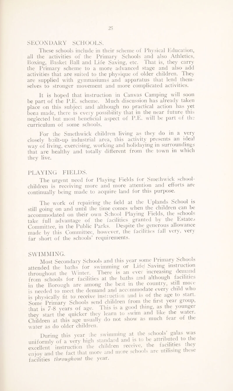 S15C( )XOAKY SCllOOiA. These schools include in their scheme (d l’h\sical lulucalicjn, all the activities of the Primary Schools and also Athletics, lloxin^y IPasket Ihill and Life Saviiy^', etc. That is, they carr}' the Ihdmary scheme to a more advanced staj^e and also' add activities that are suited to the physique of older children. lhe\ are sup^died with qymnasiumsl and a])t)aratus that lend them¬ selves to stronger movement and more complicated activities. It is hoped that instruction in Canvas Camping will soon he part of the IMv. scheme. Much discussion has already taken place on this sul)ject and although no practical action has yet heeii made, there is every possilnlity that in the near future this neglected hut most heneheial as])ect of P.k^. will he part of the curriculum of some schools. For the Smethwick children living as they do in a very closely built-up industrial area, this activity presents an ideal way of living, exercising, working and holidaying in surroundings that are healthy and totally different from the town in which they live. PLAYING FIELDS. The urgent need for Playing Fields for Smethwick school¬ children is receiving more and more attention and efforts are continually being made to acquire land for this purpose. The work of repairing the field at the L plands School is still going on and until the time comes when the children can be accommodated on their own School_ Playing Fields, the schools take full advantage of the facilities granted by the Estate^ Committee, in the Public Parks. Despite the gmnerous allowance made by this Committee, however, the facilities fall very, very far short of the schools’ requirements. SWT MM ENG. Most Secimdary Schools and this year some I’rimary Schools attended the baths for swimming or Life/ Saving_ instruction througlumt the W'inter. There is an ever increasing demand from'schools for facilities at the baths and although facilities in the Poremgh are among the best in the country, stil move is needed to meet the demand and accommodate every child who is phvsicallv ht to receive instiuction and is of the age to start. Some Primarv Schoeffs send children from the first year group, that is 7-8 years of age. This is a good thing, as the }Oungei thev start the quicker they learn to swim and like the water. Children at this age usually do uot show as much feai ot t u water as do older children. During this vear the swimming at the schools’ galas was uniformlv'of a very standard and is to be excellent' instruction the chiblren receive the tacilitics he^ enjoy and the fact that more and more schoolc ari' ntdisiiyy t use facilities tlirouijhoiit the year.