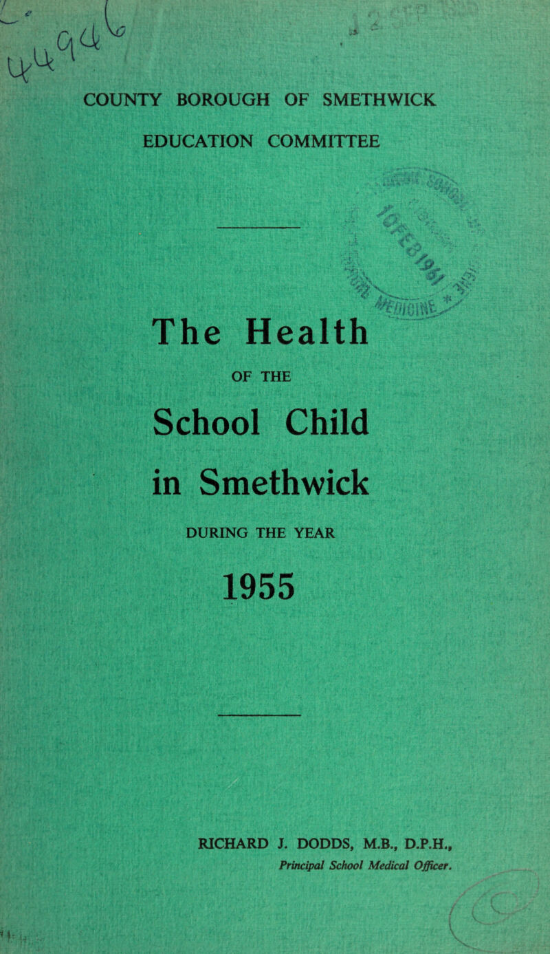 EDUCATION COMMITTEE The Health OF THE School Child in Smethwick DURING THE YEAR 1955 iA '■'S ' i . RICHARD J. DODDS, M.B., D.P.H., Principal School Medical Officer.