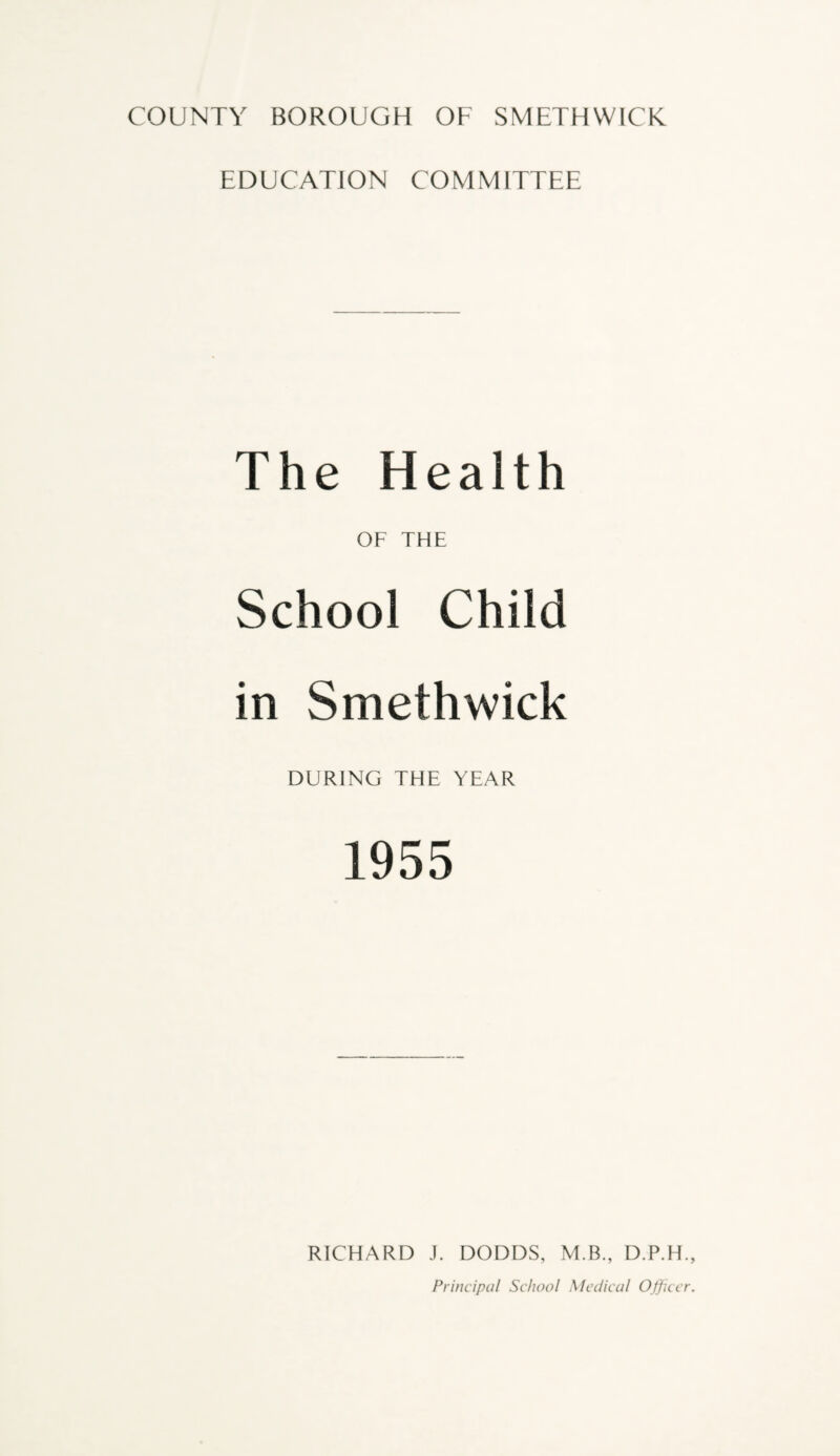 EDUCATION COMMITTEE The Health OF THE School Child in Smethwick DURING THE YEAR 1955 RICHARD J. DODDS, M.B., D.P.H Principal School Medical Office