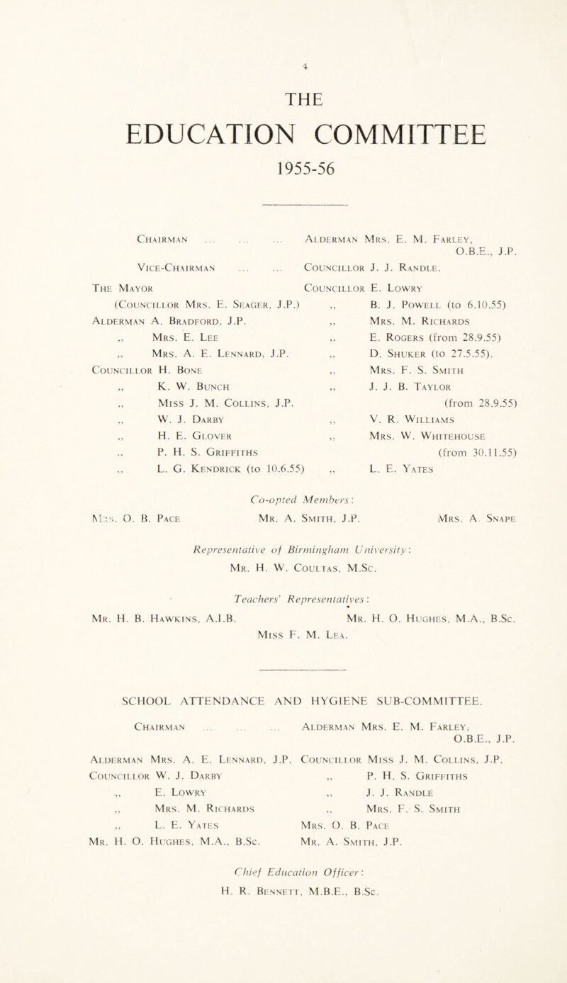 THE EDUCATION COMMITTEE 1955-56 Chairman Vice-Chairman The Mayor (Councillor Mrs. E. Seager, J.P.) Alderman A. Bradford, J.P. ,, Mrs. E. Lee Mrs. a. E. Lennard, J.P. Councillor El. Bone ,, K. W. Bunch ,, Miss J. M. Collins, J.P. W. J. Darby ,, H. E. Glover P. H. S. Griffiths ,, L. G. Kendrick (to 10.6.55) Alderman Mrs. E. M. Farley, O.B.E., J.P. Councillor J. J. Randle. Councillor E. Lowry ,, B. J. Powell (to 6.10.55) ,, Mrs. M. Richards ,, E. Rogers (from 28.9.55) ,, D. Shuker (to 27.5.55). ,, Mrs. F. S. Smith ,, J. J. B. Taylor (from 28.9.55) V. R. Williams Mrs. W. Whitehouse (from 30.11.55) L. E. Yates Co-opted Members: M;ts. O. B. Pace Mr. A. Smith, J.P. Mrs. A Snape Representative of Birniingham University: Mr. H. W. Coultas, M.Sc. Teachers’ Representatives: Mr. H. B. Hawkins, A.LB. Mr. H. O. Hughes, M.A., B.Sc. Miss F. M. Lea. SCHOOL ATTENDANCE AND HYGIENE SUB-COMMITTEE. Chairman Alderman Mrs. A. E. Lennard, J.P. Councillor W. J. Darby ,, E. Lowry ,, Mrs. M. Richards ,, L. E. Yates Mr. H. O. Hughes, M..A., B.Sc. Alderman Mrs. E. M. Farley, O.B.E., J.P. Councillor Miss J. M. Collins, J.P. P. H, S. Griffiths J. J. Randle ,, Mrs. F. S. Smith Mrs. O. B. Pace Mr. a. Smith, J.P. Chief Education Officer: H. R. Bennett, M.B.E., B.Sc.