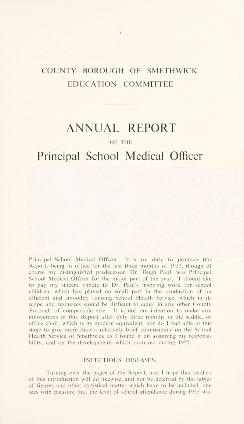 COUNTY BOROUGH OF SMETHWICK EDUCATION COMMITTEE ANNUAL REPORT OF THE Principal School Medical Officer Principal School Medical Officer. It is my duty to produce this Report, being in office for the last three months of 1955, though of course my distinguished predecessor. Dr. Hugh Paul, was Principal School Medical Officer for the major part of the year. 1 should like to pay my sincere tribute to Dr. Paul's inspiring work for school children, which has played no small part in the production of an efficient and smoothly running School Health Service, which in its scope and resources would be difficult to equal in any other County Borough of comparable size. It is not my intention to make any innovations in this Report after only three months in the saddle, or office chair, which is its modern equivalent, nor do I feel able at this stage to give more than a relatively brief commentary on the School Health Service of Smethwick as I found it on assuming my responsi¬ bility, and on the developments which occurred during 1955. INFECTIOUS DISEASES. Turning over the pages of the Report, and I hope that readers of this introduction will do likewise, and not be deterred by the tables of figures and other statistical matter which have to be included, one sees with pleasure that the level of school attendance during 1955 was