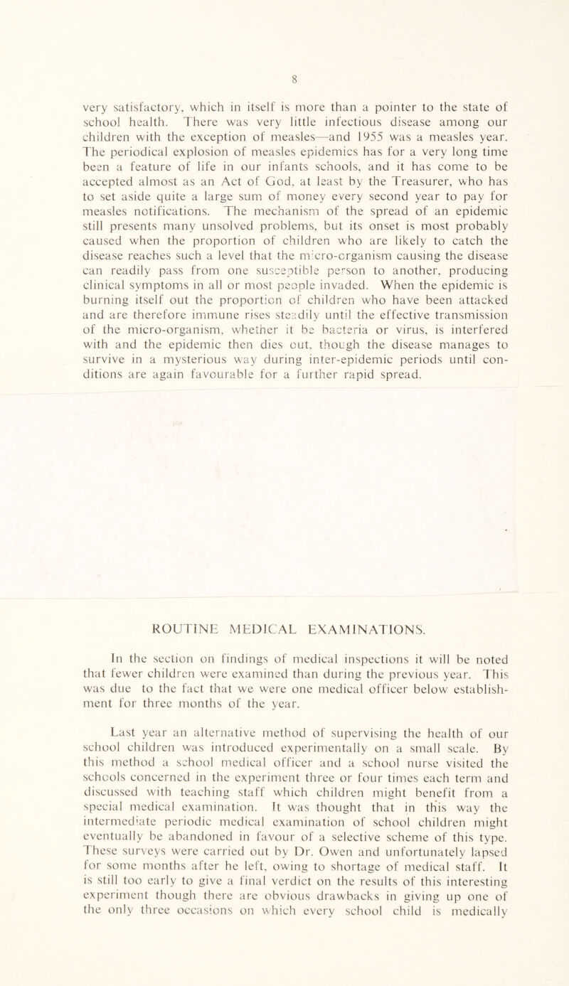 very satisfactory, which in itself is more than a pointer to the state of school health. There was very little infectious disease among our children with the exception of measles—and 1955 was a measles year. The periodical explosion of measles epidemics has for a very long time been a feature of life in our infants schools, and it has come to be accepted almost as an Act of God, at least by the Treasurer, who has to set aside quite a large sum of money every second year to pay for measles notifications. The mechanism of the spread of an epidemic still presents many unsolved problems, but its onset is most probably caused when the proportion of children who are likely to catch the disease reaches such a level that the micro-organism causing the disease can readily pass from one susceptible person to another, producing clinical symptoms in all or most people invaded. When the epidemic is burning itself out the proportion of children who have been attacked and are therefore immune rises steadily until the effective transmission of the micro-organism, whether it be bacteria or virus, is interfered with and the epidemic then dies cut, though the disease manages to survive in a mysterious way during inter-epidemic periods until con¬ ditions are again favourable for a further rapid spread. ROUTINE MEDICAL EXAMINATIONS. In the section on findings of medical inspections it will be noted that fewer children were examined than during the previous year. This was due to the fact that we were one medical officer below establish¬ ment for three months of the year. Last year an alternative method of supervising the health of our school children was introduced experimentally on a small scale. By this method a school medical officer and a school nurse visited the schools concerned in the experiment three or four times each term and discussed with teaching staff which children might benefit from a special medical examination. It was thought that in this way the intermediate periodic medical examination of school children might eventually be abandoned in favour of a selective scheme of this type. These surveys were carried out by Dr. Owen and unfortunately lapsed for some months after he left, owing to shortage of medical staff. It is still too early to give a final verdict on the results of this interesting experiment though there are obvious drawbacks in giving up one of the only three occasions on which every school child is medically