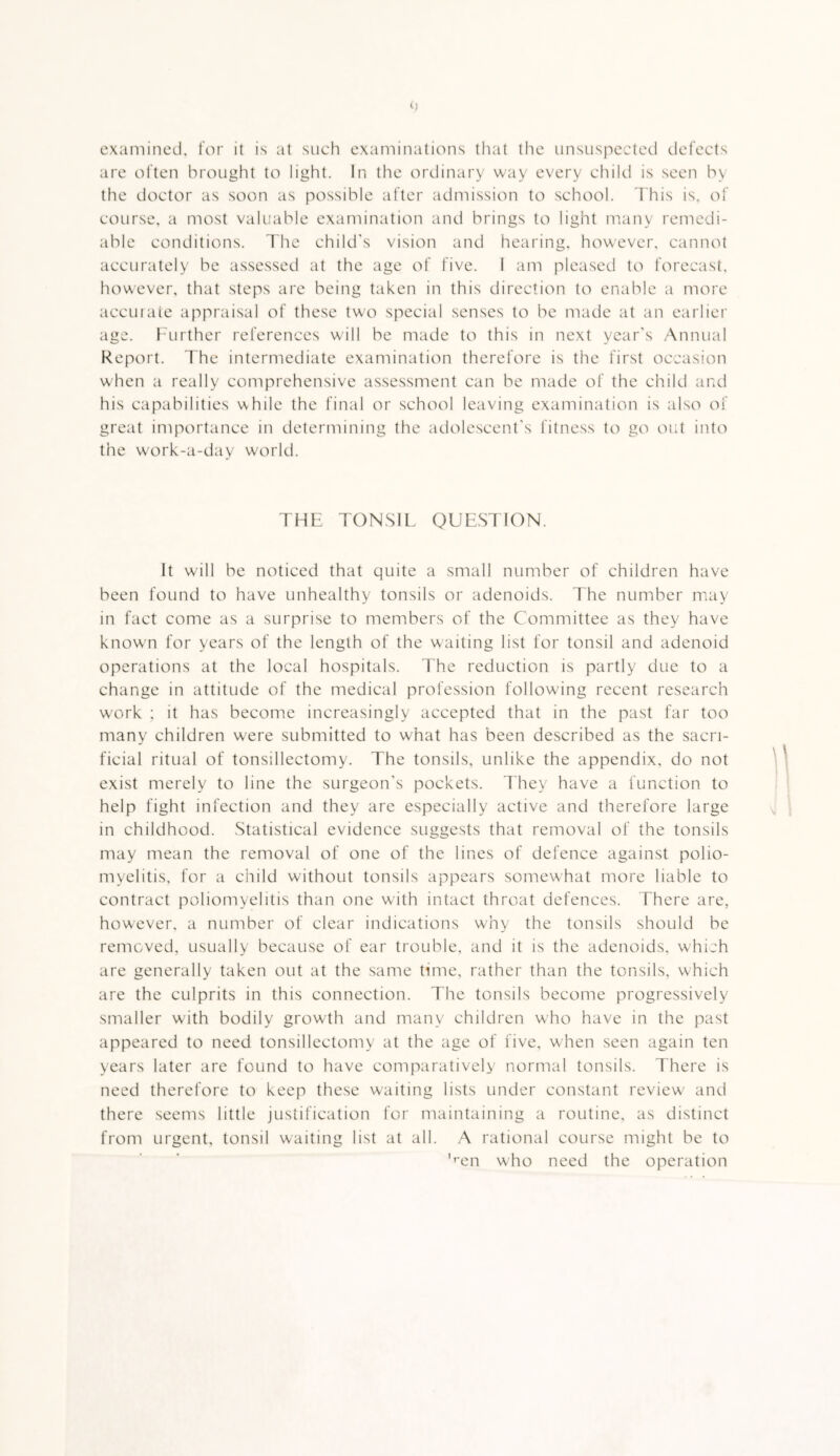 examined, for it is at such examinations tliat the unsuspected defects are often brought to light. In the ordinary way every child is seen by the doctor as soon as possible after admission to school. I'his is, of course, a most valuable examination and brings to light many remedi¬ able conditions. The child's vision and hearing, however, cannot accurately be assessed at the age of five. I am pleased to forecast, however, that steps are being taken in this direction to enable a more accutaie appraisal of these two special senses to be made at an earlier age. I'Lirther references will be made to this in next year's Annual Report. The intermediate examination therefore is the first occasion when a really comprehensive assessment can be made of the child and his capabilities while the final or school leaving examination is also of great importance in determining the adolescent's fitness to go out into the work-a-day world. THE TONSIL QUESTION. It will be noticed that quite a small number of children have been found to have unhealthy tonsils or adenoids. The number may in fact come as a surprise to members of the Committee as they have knowm for years of the length of the waiting list for tonsil and adenoid operations at the local hospitals. The reduction is partly due to a change in attitude of the medical profession follow'ing recent research w'ork ; it has become increasingly accepted that in the past far too many children were submitted to what has been described as the sacri¬ ficial ritual of tonsillectomy. The tonsils, unlike the appendix, do not exist merely to line the surgeon's pockets. They have a function to help fight infection and they are especially active and therefore large in childhood. Statistical evidence suggests that removal of the tonsils may mean the removal of one of the lines of defence against polio¬ myelitis, for a child without tonsils appears somewhat more liable to contract poliomyelitis than one w'ith intact throat defences. There are, however, a number of clear indications why the tonsils should be removed, usually because of ear trouble, and it is the adenoids, which are generally taken out at the same time, rather than the tonsils, which are the culprits in this connection. The tonsils become progressively smaller with bodily growth and many children who have in the past appeared to need tonsillectomy at the age of five, when seen again ten years later are found to have comparatively normal tonsils. There is need therefore to keep these waiting lists under constant review and there seems little justification for maintaining a routine, as distinct from urgent, tonsil waiting list at all. A rational course might be to '^cn who need the operation