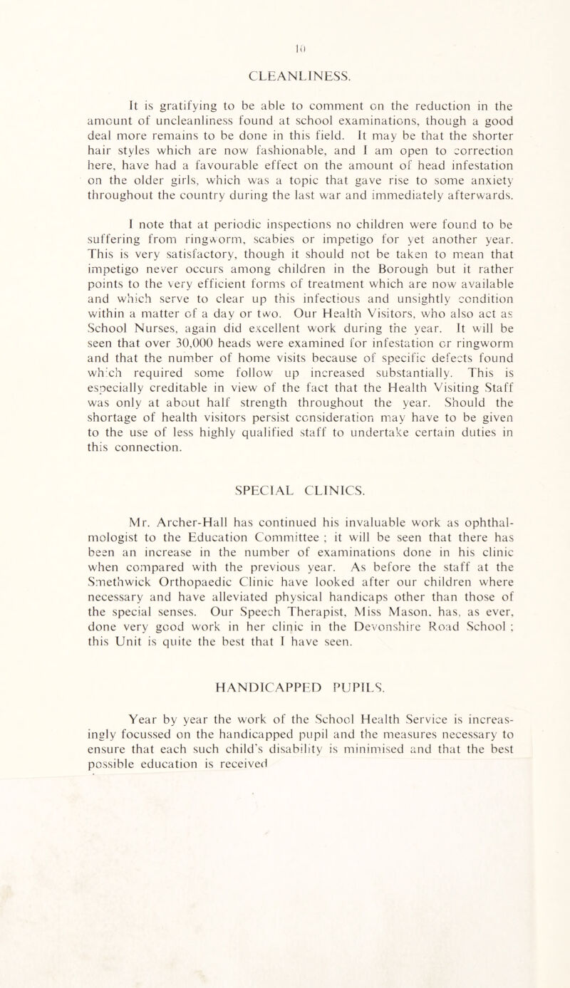 CLEANLINESS. It is gratifying to be able to comment on the reduction in the amount of uncleanliness found at school examinations, though a good deal more remains to be done in this field. It may be that the shorter hair styles which are now fashionable, and 1 am open to correction here, have had a favourable effect on the amount of head infestation on the older girls, which was a topic that gave rise to some anxiety throughout the country during the last war and immediately afterwards. I note that at periodic inspections no children were found to be suffering from ringworm, scabies or impetigo for yet another year. This is very satisfactory, though it should not be taken to mean that impetigo never occurs among children in the Borough but it rather points to the very efficient forms of treatment which are now available and which serve to clear up this infectious and unsightly condition within a matter of a day or two. Our Health Visitors, who also act as School Nurses, again did excellent work during the year. It will be seen that over 30,000 heads were examined for infestation or ringworm and that the number of home visits because of specific defects found wh'ch required some follow up increased substantially. This is especially creditable in view of the fact that the Health Visiting Staff was only at about half strength throughout the year. Should the shortage of health visitors persist consideration may have to be given to the use of less highly qualified staff to undertake certain duties in this connection. SPECIAL CLINICS. Mr. Archer-Hall has continued his invaluable work as ophthal¬ mologist to the Education Committee ; it will be seen that there has been an increase in the number of examinations done in his clinic when compared with the previous year. As before the staff at the Smethwick Orthopaedic Clinic have looked after our children where necessary and have alleviated physical handicaps other than those of the special senses. Our Speech Therapist, Miss Mason, has, as ever, done very good work in her clinic in the Devonshire Road School ; this Unit is quite the best that I have seen. HANDICAPPED PUPILS. Year by year the work of the School Health Service is increas¬ ingly focussed on the handicapped pupil and the measures necessary to ensure that each such child’s disability is minimised and that the best possible education is received
