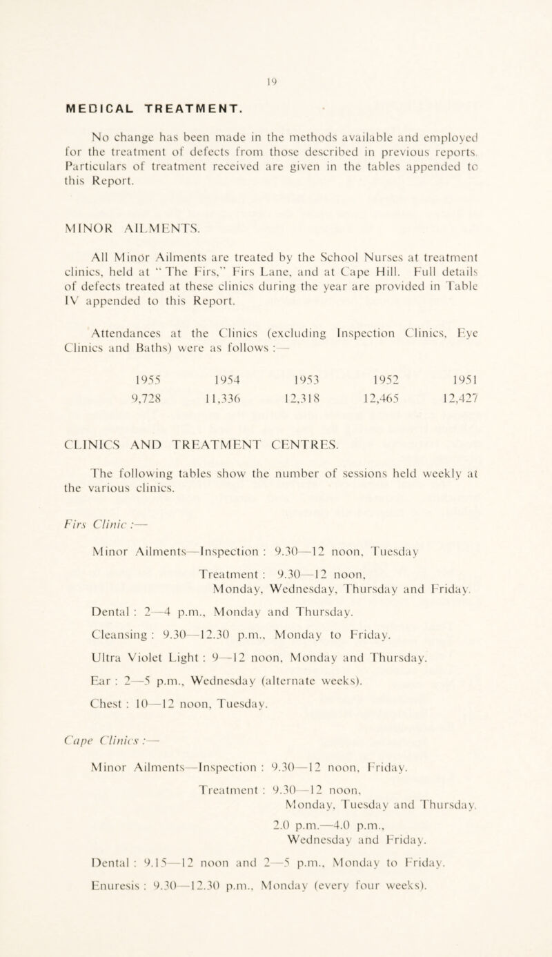 10 MEDICAL TREATMENT. No change has been made in the methods available and employed for the treatment of defects from those described in previous reports. [Particulars of treatment received are given in the tables appended to this Report. MINOR AILMENTS. All Minor Ailments are treated by the School Nurses at treatment clinics, held at “The Firs,” Furs Lane, and at Cape Hill. Full details of defects treated at these clinics during the year are provided in Table IV appended to this Report. Attendances at the Clinics (excluding Inspection Clinics, Eye Clinics and Baths) were as follows : - 1955 1954 1953 1952 1951 9,728 11,336 12,318 12,465 12,427 CLINICS AND TREATMENT CENTRES. The following tables show the number of sessions held weekly at the various clinics. Firs Clinic :— Minor Ailments—Inspection : 9.30—12 noon, Tuesday Treatment: 9.30 12 noon, Monday, Wednesday, Thursday and Friday. Dental : 2—4 p.m., Monday and Thursday. Cleansing: 9.30—12.30 p.m., Monday to Friday. Ultra Violet Idght : 9—12 noon, Monday and Thursday. Ear : 2—5 p.m., Wednesday (alternate weeks). Chest : 10—12 noon, Tuesday. Cape Clinics:— Minor Ailments -Inspection : 9.30 —12 noon, Friday. Treatment: 9.30 12 noon, Monday, Tuesday and Thursday. 2.0 p.m.—4.0 p.m., Wednesday and Friday. Dental: 9.15 12 noon and 2—5 p.m.. Monday to Friday. Enuresis: 9.30—12.30 p.m., Mcuiday (every four weeks).