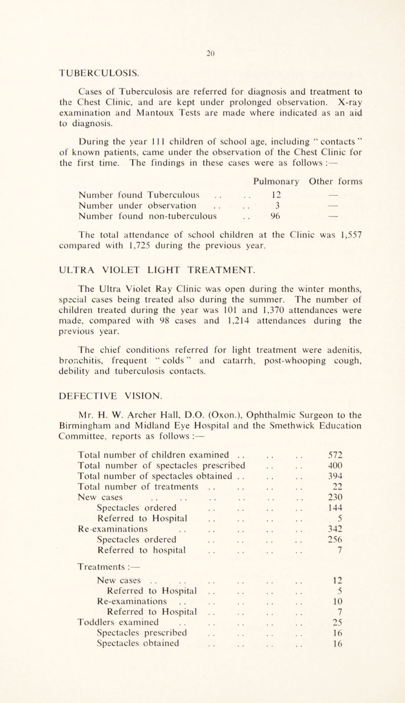 TUBERCULOSIS. Cases of Tuberculosis are referred for diagnosis and treatment to the Chest Clinic, and are kept under prolonged observation. X-ray examination and Mantoux Tests are made where indicated as an aid to diagnosis. During the year 111 children of school age, including “ contacts of known patients, came under the observation of the Chest Clinic for the first time. The findings in these cases were as follows Pulmonary Other forms Number found Tuberculous . . . . 12 — Number under observation .... 3 — Number found non-tuberculous . . 96 — The total attendance of school children at the Clinic was 1,557 compared with 1,725 during the previous year. ULTRA VIOLET LIGHT TREATMENT. The Ultra Violet Ray Clinic was open during the winter months, special cases being treated also during the summer. The number of children treated during the year was 101 and 1,370 attendances were made, compared with 98 cases and 1,214 attendances during the previous year. The chief conditions referred for light treatment were adenitis, bronchitis, frequent “ colds ” and catarrh, post-whooping cough, debility and tuberculosis contacts. DEFECTIVE VISION. Mr. H. W. Archer Hall, D.O. (Oxon.), Ophthalmic Surgeon to the Birmingham and Midland Eye Hospital and the Smethwick Education Committee, reports as follows :— Total number of children examined .. .. . . 572 Total number of spectacles prescribed . . . . 400 Total number of spectacles obtained . . . . . . 394 Total number of treatments . . . . . . . . 22 New cases . . . . . . . . . . . . 230 Spectacles ordered . . . . . . . . 144 Referred to Hospital . . . . . . . . 5 Re-examinations . . . . . . . . . . 342 Spectacles ordered . . . . . . . . 256 Referred to hospital . . . . . . . . 7 Treatments New cases . . . . . . . . . . . . 12 Referred to Hospital . . . . . . . . 5 Re-examinations . . . . . . . . . . 10 Referred to Hospital . . . . . . . . 7 Toddlers examined . . . . . . . . . . 25 Spectacles prescribed . . . . . . . . 16 Spectacles obtained .. .. .. .. 16