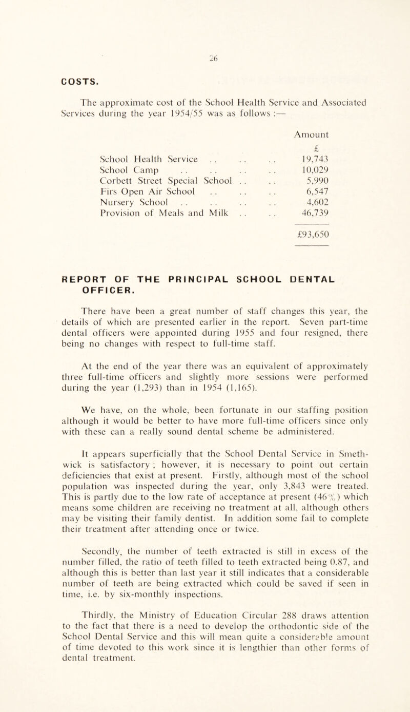 COSTS. The approximate cost of the School Health Service and Associated Services during the year 1954/55 was as follows :— Amount £ School Health Service . . . . . . 19,743 School Camp . . . . . . . . 10,029 Corbett Street Special School . . . . 5,990 Firs Open Air School . . . . . . 6,547 Nursery School . . . . . . . . 4,602 Provision of Meals and Milk . . . . 46,739 £93,650 REPORT OF THE PRINCIPAL SCHOOL DENTAL OFFICER. There have been a great number of staff changes this year, the details of which are presented earlier in the report. Seven part-time dental officers were appointed during 1955 and four resigned, there being no changes with respect to full-time staff. At the end of the year there was an equivalent of approximately three full-time officers and slightly more sessions were performed during the year (1,293) than in 1954 (1,165). We have, on the whole, been fortunate in our staffing position although it would be better to have more full-time officers since only with these can a really sound dental scheme be administered. It appears superficially that the School Dental Service in Smeth¬ wick is Satisfactory ; however, it is necessary to point out certain deficiencies that exist at present. Firstly, although most of the school population was inspected during the year, only 3,843 were treated. This is partly due to the low rate of acceptance at present (46%) which means some children are receiving no treatment at all, although others may be visiting their family dentist. In addition some fail to complete their treatment after attending once or twice. Secondly, the number of teeth extracted is still in excess of the number filled, the ratio of teeth filled to teeth extracted being 0.87, and although this is better than last year it still indicates that a considerable number of teeth are being extracted which could be saved if seen in time, i.e. by six-monthly inspections. Thirdly, the Ministry of Education Circular 288 draws attention to the fact that there is a need to develop the orthodontic side of the School Dental Service and this will mean quite a considerable amount of time devoted to this work since it is lengthier than other forms of dental treatment.