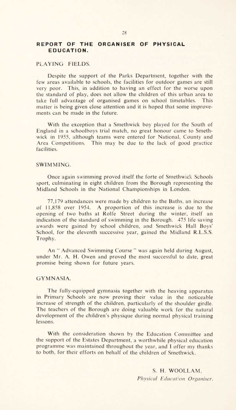 REPORT OF THE ORGANISER OF PHYSICAL EDUCATION. PLAYING FIELDS. Despite the support of the Parks Department, together with the few areas available to schools, the facilities for outdoor games are still very poor. This, in addition to having an effect for the worse upon the standard of play, does not allow the children of this urban area to take full advantage of organised games on school timetables. This matter is being given close attention and it is hoped that some improve¬ ments can be made in the future. With the exception that a Smethwick boy played for the South of England in a schoolboys trial match, no great honour came to Smeth¬ wick in 1955, although teams were entered for National, County and Area Competitions. This may be due to the lack of good practice facilities. SWIMMING. Once again swimming proved itself the forte of Smethwick Schools sport, culminating in eight children from the Borough representing the Midland Schools in the National Championships in London. 77,179 attendances were made by children to the Baths, an increase of 11,858 over 1954. A proportion of this increase is due to the opening of two baths at Rolfe Street during the winter, itself an indication of the standard of swimming in the Borough. 475 life saving awards were gained by school children, and Smethwick Hall Boys’ .School, for the eleventh successive year, gained the Midland R.L.S.S. Trophy. An “ Advanced Swimming Course ” was again held during August, under Mr. A. H. Owen and proved the most successful to date, great promise being shown for future years. GYMNASIA. The fully-equipped gymnasia together with the heaving apparatus in Primary Schools are now proving their value in the noticeable increase of strength of the children, particularly of the shoulder girdle. The teachers of the Borough are doing valuable work for the natural development of the children's physique during normal physical training lessons. With the consideration shown by the Education Committee and the support of the Estates Department, a worthwhile physical education programme was maintained throughout the year, and I offer my thanks to both, for their efforts on behalf of the children of Smethwick. S. H. WOOLLAM, Physical Education Organiser.