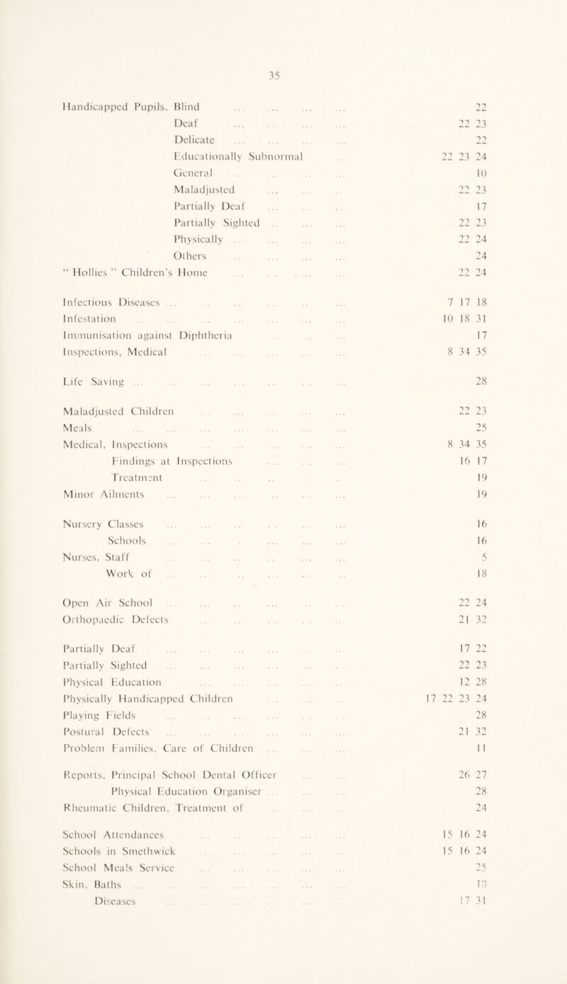 Handicapped Pupils. Blind .. .. ... ... 22 Deaf . 22 23 Delicate ..... 22 IAlucationally .Subnonnal 22 23 24 General ... ... 10 Maladjusted ...... 22 23 l^artially Deaf ... ... 17 Partially Sighted ... ... 22 23 Physically ... ... ... 22 24 Others . 24 Hollies  Children's Home . . ...... ... 22 24 Infectious Diseases ... ... ... ... .. ... 7 17 18 Infestation . . . .. ... ... ... 10 18 31 Immunisation against Dijilitheria .. ... 17 Inspections, Medical . . ... ... ... 8 34 35 Life Saving .. .... . 28 Maladjusted Children ...... 22 23 Meals . 25 Medical, Inspections .. ... ... . . ... 8 34 35 1-indings at Inspections ... . . ... 16 17 Treatment ... 19 Minor .Ailments ..... ....... 19 Nursery Classes ... ... ... 16 Schools ... . ... ... ... 16 Nurses, Staff .. . .. .. ... ... 5 Work of . ., ... ... .. 18 Olien Ail' School . .. ... .. 22 24 Oithopaedic Defects ... . . 21 32 Partially Deaf . 17 22 Partially Sighted ... ... .. 22 23 Physical Education ... . , .. 12 28 Physically Handicapped Children .. 17 22 23 24 Playing Fields ... . . . 28 Postural Defects ... ... ... 21 32 Problem l amilies. Care of Children II Reports. Princiisal School Dental Officer .. .. 26 27 Physical pAlucation Organiser . . .. ... 28 Rheumatic Children. Treatment of . 24 School Attendances . ... 15 16 24 Schools in Smethwick . 15 16 24 School Meals Service . 25 Skin. Baths ... . 18 Diseases 17 31