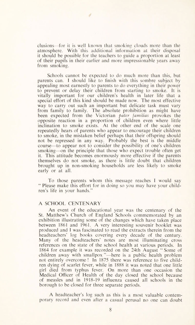 elusions—for it is well kn(^wn that smoking clouds more than the atmosphere. With‘this additional information at their disposal it should be possible for the teachers to guide a proportion at least of their pupils in their earlier and more impressionable years away from smokimr. vSchools cannot be expected to do much more than this, but parents can. I should like to finish with this sombre subject by appealing most earnestly to parents to do everything in their power to prevent or delay their children from starting to smoke. It is vitally important for our children’s health in later life that a special effort of this kind should be made now. The most effective way to carry out such an important but delicate task must vary from family to family. The absolute prohibition as might have been expected from the Victorian pater jamilias provokes the opposite reaction in a proportion of children even where little inclination to smoke exists. At the other end of the scale one repeatedly hears of parents who appear to encourage their children to smoke, in the mistaken belief perhaps that their offspring should not be repressed in any way. Probably the best is the middle course—to appear not to consider the possibility of one's children smoking—on the principle that those who expect trouble often get it. This attitude becomes enormously more effective if the parents themselves do not smoke, as there is little doubt that children brought up in non-smoking households are less likely to smoke early or at all. To those parents whom this message reaches I would say “ Please make this effort for in doing so you may have your child¬ ren’s life in your hands.” A SCHOOL CENTENARY An event of the educational year was the centenary of the St. Matthew’s Church of England Schools commemorated by an exhibition illustrating some of the changes which have taken place between 1861 and 1961. A very interesting souvenir booklet was produced and I was fascinated to read the extracts therein from the headteachers’ log books covering every decade of the century. Many of the headteachers’ notes are most illuminating cross references on the state of the school health at various periods. In 1864 for example it was recorded on the 24th August “Some of children away with smallpox ”—here is a public health problem not entirely overcome! In 1875 there was reference to five child¬ ren dying of scarlet fever, while in 1888 it was noted that one little girl died from typhus fever. On more than one occasion the Medical Officer of Health of the day closed the school because of measles and in 1918-19 influenza caused all schools in the borough to be closed for three separate periods. A headteacher’s log such as this is a most valuable contem¬ porary record and even after a casual perusal no one can doubt