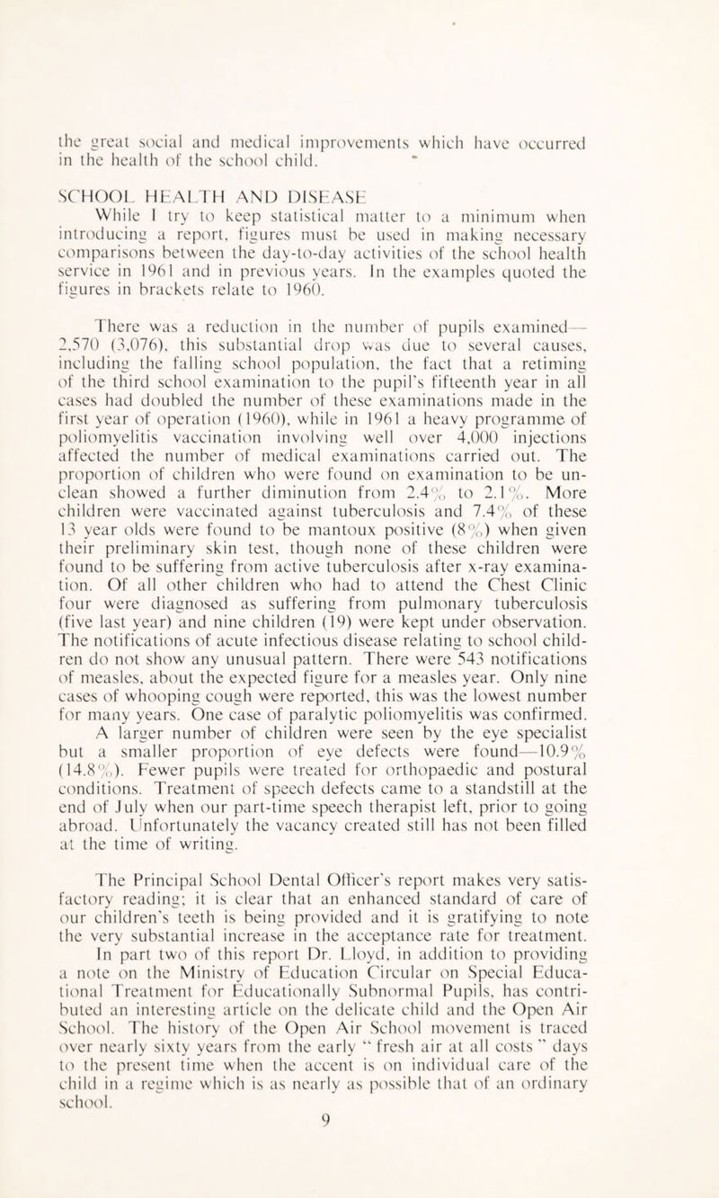 ihe great scK'ial and medical improvements which have occurred in the health of the schoid child. SCHOOL HLAl TH AND DISLASH While 1 try to keep statistical matter to a minimum when introducing a report, figures must he used in making necessary comparisons between the day-to-day activities of the school health service in 1*^61 and in previous years. In the examples quoted the figures in brackets relate to 1960. There was a reducticm in the number of pupils examined -- 2,570 (3,076), this substantial drop was due to several causes, including the falling school population, the fact that a retiming of the third school examination to the pupil's fifteenth year in all cases had doubled the number of these examinations made in the first year of operation (I960), while in 1961 a heavy programme of poliomyelitis vaccination involving well over 4,()00 injections affected the number of medical examinations carried out. The proportion of children who were found on examination to be un¬ clean showed a further diminution from 2.4'’.o to 2.1%. More children were vaccinated against tuberculosis and 7.4% of these 13 year olds were found to be mantoux positive (8%) when given their preliminary skin test, though none of these children were found to be suffering from active tuberculosis after x-ray examina¬ tion. Of all other children who had to attend the Chest Clinic four were diagnosed as suffering from pulmonary tuberculosis (five last year) and nine children (19) were kept under observation. The notifications of acute infectious disease relating to school child- ren do not show any unusual pattern. There were 543 notifications of measles, about the expected figure for a measles year. Only nine cases of whooping cough were reported, this was the lowest number for many years. One case of paralytic poliomyelitis was confirmed. A larger number of children were seen by the eye specialist but a smaller proportion of eye defects were found—10.9% (14.8%). Fewer pupils were treated for orthopaedic and postural conditions. Treatment of speech defects came to a standstill at the end of July when our part-time speech therapist left, prior to going abroad. Unfortunately the vacancy created still has not been filled at the time of writing. The Principal School Dental Otficer's report makes very satis¬ factory reading; it is clear that an enhanced standard of care of our children's teeth is being provided and it is gratifying to note the very substantial increase in the acceptance rate for treatment. In part two of this report Dr. Lloyd, in addition to providing a note on the Ministry of Education Circular on Special Educa- ticmal Treatment for Educationally Subnormal Pupils, has contri¬ buted an interesting article on the delicate child and the Open Air School. The history of the Open Air School movement is traced over nearly sixty years from the early “ fresh air at all costs days t(') the present time when the accent is on individual care of the child in a regime which is as nearly as possible that cd’ an ordinary school.