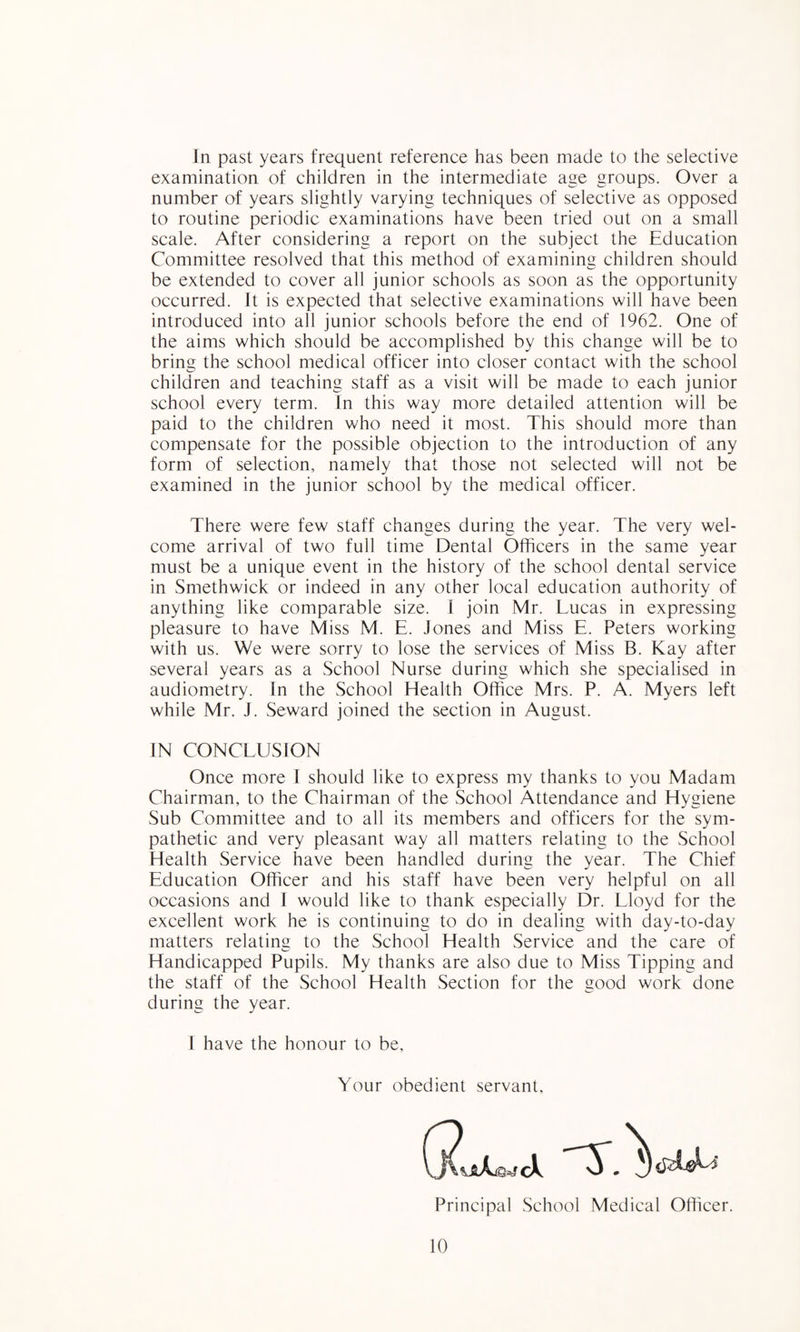 In past years frequent reference has been made to the selective examination of children in the intermediate age groups. Over a number of years slightly varying techniques of selective as opposed to routine periodic examinations have been tried out on a small scale. After considering a report on the subject the Education Committee resolved that this method of examining children should be extended to cover all junior schools as soon as the opportunity occurred. It is expected that selective examinations will have been introduced into all junior schools before the end of 1962. One of the aims which should be accomplished by this change will be to bring the school medical officer into closer contact with the school children and teaching staff as a visit will be made to each junior school every term. In this way more detailed attention will be paid to the children who need it most. This should more than compensate for the possible objection to the introduction of any form of selection, namely that those not selected will not be examined in the junior school by the medical officer. There were few staff changes during the year. The very wel¬ come arrival of two full time Dental Officers in the same year must be a unique event in the history of the school dental service in Smethwick or indeed in any other local education authority of anything like comparable size. 1 join Mr. Lucas in expressing pleasure to have Miss M. E. Jones and Miss E. Peters working with us. We were sorry to lose the services of Miss B. Kay after several years as a School Nurse during which she specialised in audiometry. In the School Health Office Mrs. P. A. Myers left while Mr. J. Seward joined the section in August. IN CONCLUSION Once more I should like to express my thanks to you Madam Chairman, to the Chairman of the School Attendance and Hygiene Sub Committee and to all its members and officers for the sym¬ pathetic and very pleasant way all matters relating to the School Health Service have been handled during the year. The Chief Education Officer and his staff have been very helpful on all occasions and I would like to thank especially E3r. Lloyd for the excellent work he is continuing to do in dealing with day-to-day matters relating to the School Health Service and the care of Handicapped Pupils. My thanks are also due to Miss Tipping and the staff of the School Health Section for the good work done during the year. I have the honour to be, Your obedient servant. Principal School Medical Officer.