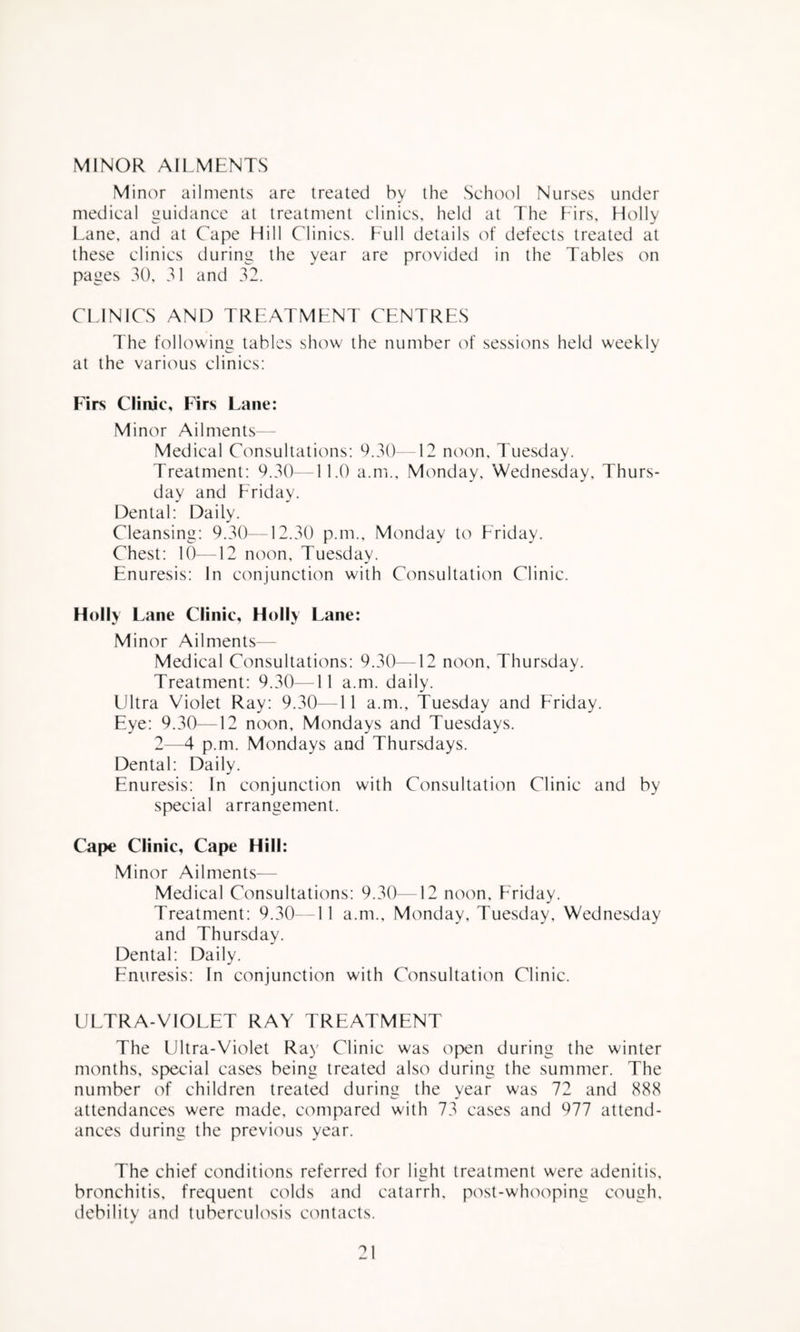 MINOR AILMENTS Minor ailments are treated by the School Nurses under medical guidance at treatment clinics, held at The Firs, Holly Lane, and at Cape Hill Clinics. Full details of defects treated at these clinics during the year are provided in the Tables on pages 30, 31 and 32. CLINICS AND TREATMENT CENTRES The following tables show the number of sessions held weekly at the various clinics: Firs Clinic, Firs Lane: Minor Ailments— Medical Consultations: 9.30—12 noon, Tuesday. Treatment: 9.30—11.0 a.m., Monday, Wednesday, Thurs¬ day and Friday. Dental: Daily. Cleansing: 9.30—12.30 p.m., Monday to Friday. Chest: 10—12 noon, Tuesday. Enuresis: In conjunction with Consultation Clinic. Holly Lane Clinic, Holly Lane: Minor Ailments— Medical Consultations: 9.30—12 noon, Thursday. Treatment: 9.30—11 a.m. daily. Ultra Violet Ray: 9.30—11 a.m., Tuesday and Friday. Eye: 9.30—12 noon, Mondays and Tuesdays. 2—4 p.m. Mondays and Thursdays. Dental: Daily. Enuresis: In conjunction with Consultation Clinic and by special arrangement. Cape Clinic, Cape Hill: Minor Ailments— Medical Consultations: 9.30—12 noon, Friday. Treatment: 9.30--11 a.m., Monday, Tuesday, Wednesday and Thursday. Dental: Daily. Enuresis: In conjunction with Consultation Clinic. UETRA-VIOEET RAY TREATMENT The Ultra-Violet Ray Clinic was open during the winter months, special cases being treated also during the summer. The number of children treated during the year was 72 and 888 attendances were made, compared with 73 cases and 977 attend¬ ances during the previous year. The chief conditions referred for light treatment were adenitis, bronchitis, frequent colds and catarrh, post-whooping cough, debility and tuberculosis ca^itacts.