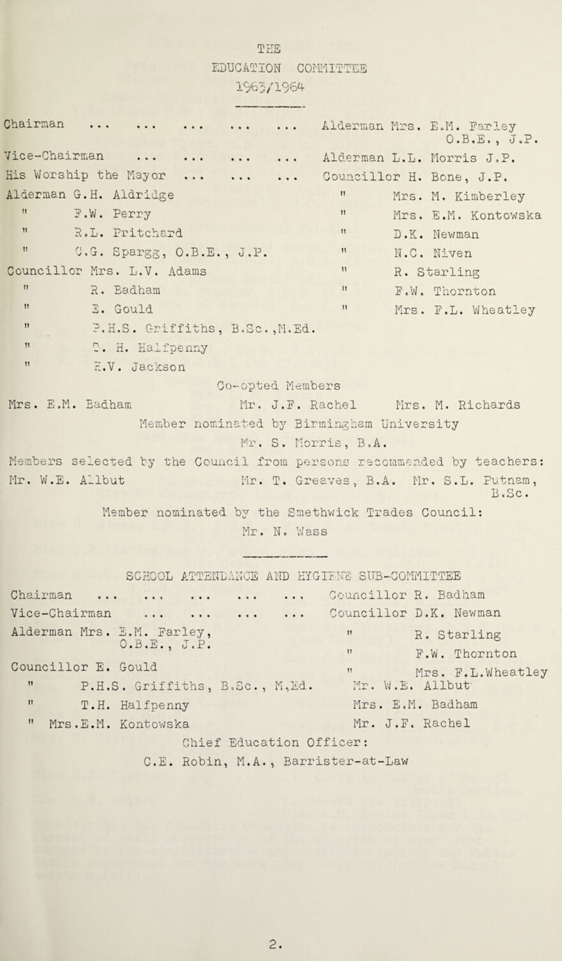 Tr:S El)UC AT 10 N C Om IT TEE 10^5/196A Cbairman . Vice-GbairiTian . His V/or ship the ilayor . Alderman G.H. Aldridge ” E.V>/. Perry ” P»L. Pritchard  G.G. Spargg, O.B.E., J.P. Councillor Mrs. L.V. Adams P. Eadham 1. Gould P.H.S. Griffiths, B.Gc.,M.Ed. T. H, Halfpenny H.V. Jackson Co-opted Members tt 11 n TT t1 Alderman Mrs. E.M. Earley 0 .B.E. , J cP. Alderman L.L. Morris J.P. Councillor H. Bone, J.P.  Mrs. M. Kimberley Mrs. E.M. Kontowska B.K. Newman N.C. Niven R. Starling E.VI. Thornton Mrs. E.L. Wheatley Mrs. M. Richards Mrs. E.M. Eadham Mr. J.E. Rachel Member nominated by Eiriningbam University Mr. S. Morris, B.A. Members selected by the Council from persons recommended by teachers: Mr. VJ. E. A1 Ibut Mr. T. Greaves , B. A. Mr. S. L. Putnam , B.Sc. Member nominated by the Smethwick Trades Council: Mr. N. W as s SCHOOL ATTENLANCS Chairman ... ... Vice-Chairman . Alderman Mrs. E.M. Earley O.B.E., J.P Councillor E. Gould  P.H.S. Griffiths *' T.H. Halfpenny  Mrs.E.M. Kontowska AMD trfGiErrd; sub-committee ... Councillor R. Eadham ... Councillor D.K. Newman ” R. Starling ” E.W. Thornton ” Mrs. E.L.Wheatley . M,Ed. Mr. W.E. Allbut' B O Mrs. EcM. Badham Mr. J.E. Rachel Chief Education Officer: C.E. Robin, M.A., Barrister-at-Law 2.