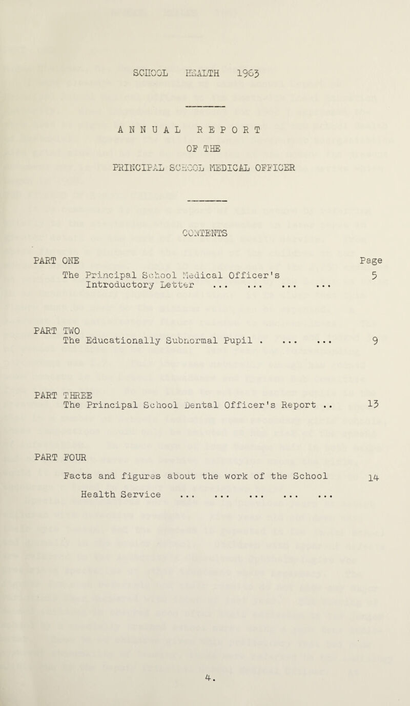 SCHOOL irOALTH 1965 ANNUAL REPORT OF THE PRINCIPAL SCHOOL IHELIGAL OFFICER CONTENTS PART ONE The Principal School Medical Officer's Introductory Letter . Page 5 PART TWO The Educationally Subnormal Pupil . ... ... 9 PART THREE The Principal School Dental Officer's Report .. 15 PART FOUR Facts and figures about the work of the School ]_4 Health Service ... ... ... ... ... A.