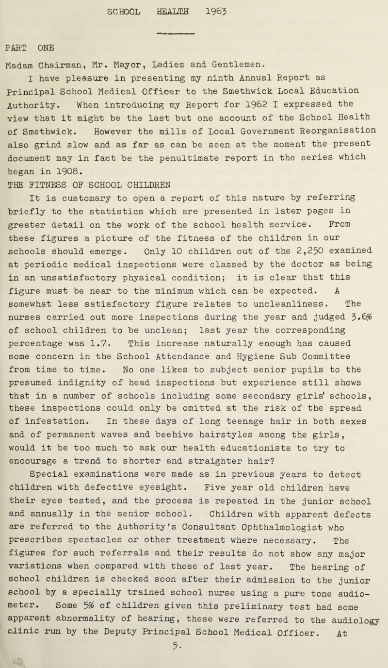 SCHOOL HLALLH 1963 PART ONE Madam Chairman, Mr. Mayor, Ladies and Gentlemen. I have pleasure in presenting my ninth Annual Report as Principal School Medical Officer to the Smethwick Local Education Authority. When introducing my Report for 1962 I expressed the view that it might be the last but one account of the School Health of Smethwick. However the mills of Local Government Reorganisation also grind slow and as far as can be seen at the moment the present document may in fact be the penultimate report in the series which began in 1908. THE PITNESS OF SCHOOL CHILDREN It is customary to open a report of this nature by referring briefly to the statistics which are presented in later pages in greater detail on the work of the school health service. From these figures a picture of the fitness of the children in our schools should emerge. Only 10 children out of the 2,230 examined at periodic medical inspections were classed by the doctor as being in an unsatisfactory physical condition; it is clear that this figure must be near to the minimum which can be expected. A somewhat less satisfactory figure relates to uncleanliness. The nurses carried out more inspections during the year and Judged 3*6% of school children to be unclean; last year the corresponding percentage was 1.7• This increase naturally enough has caused some concern in the School Attendance and Hygiene Sub Committee from time to time. No one likes to subject senior pupils to the presumed indignity of head inspections but experience still shows that in a number of schools including some secondary girls’ schools, these inspections could only be omitted at the risk of the spread of infestation. In these days of long teenage hair in both sexes and of permanent waves and beehive hairstyles among the girls, would it be too much to ask our health educationists to try to encourage a trend to shorter and straighten hair? Special examinations were made as in previous years to detect children with defective eyesight. Five year old children have their eyes tested, and the process is repeated in the Junior school and annually in the senior school. Children with apparent defects are referred to the Authority's Consultant Ophthalmologist who prescribes spectacles or other treatment where necessary. The figures for such referrals and their results do not show any major variations when compared with those of last year. The hearing of school children is checked soon after their admission to the Junior school by a specially trained school nurse using a pure tone audio¬ meter. Some 3% of children given this preliminary test had some apparent abnormality of hearing, these were referred to the audiology clinic run by the Deputy Principal School Medical Officer. At