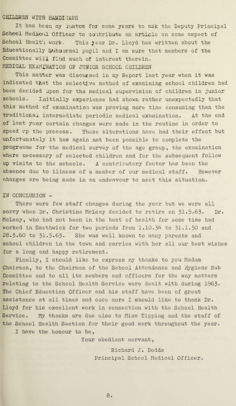 CHILDREN WITH HANDICAPS It has been my iustrom foi’ some years to ask the Deputy Principal School Medical Officer to contribute an article on some aspect of School Health work. This ^ear Dr. Lloyd has written about the Educationally Subnormal pupil and I am sure that members of the Committee will find much of interest therein. MEDICAL EXAMINATION OF JUNtOR SCHOOL CHILDREN This matter was discu£sed in my Report last year when it was indicated that the selective method of examining school children had been decided upon for the medical supervision of children in junior schools. Initially experience had shown rather unexpectedly that this method of examination was proving more time consuming than the traditional intermediate periodic medical examination. At the end of last year certain changes were made in the routine in order to speed up the process. These alterations have had their effect but unfortunately it has again not been possible to complete the programme for the medical survey of the age group, the examination where necessary of selected children and for the subsequent follow up visits to the schools. A contributory factor has been the absence due to illness of a member of our medical staff. However changes are being made in an endeavour to meet this situation. IN CONCLUSION - There were few staff changes during the year but we were all sorry when Dr. Christina McLeay decided to retire on 31*5*63. Dr. McLeay, who had not been in the best of health for some time had worked in Smethwick for two periods from 1.10.3^ to 31*1*50 and 28.3.60 to 31•5.63. She was well known to many parents and school children in the town and carries with her all our best wishes for a long and happy retirement. Finally, I should like to express my thanks to you Madam Chairman, to the Chairman of the School Attendance and Hygiene Sub Committee and to all its members and officers for the way matters relating to the School Health Service were dealt with during 1963• The Chief Education Officer and his staff have been of great assistance at all times and once more I should like to thank Dr. Lloyd for his excellent work in connection with the School Health Service. My thanks are due also to Miss Tipping and the staff of the School Health Section for their good work throughout the year. I have the honour to be, Your obedient servant, Richard J. Dodds Principal School Medical Officer.