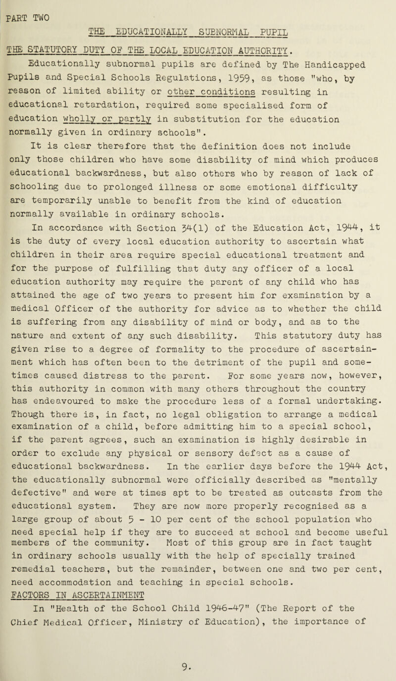 PART TWO Tffi|_EDUCATIONALLY SUBNORMAL_PUPIL THE STATUTORY DUTY OP THE LOCAL EDUCATION AUTHORITY. Educationally subnormal pupils are defined by The Handicapped Pupils and Special Schools Regulations, 1959? as those who, by reason of limited ability or other conditions resulting in educational retardation, required some specialised form of education wholly or partly in substitution for the education normally given in ordinary schools. It is clear therefore that the definition does not include only those children who have some disability of mind which produces educational backwardness, but also others who by reason of lack of schooling due to prolonged illness or some emotional difficulty are temporarily unable to benefit from the kind of education normally available in ordinary schools. In accordance with Section 5^(1) of the Education Act, 19^? i’t is the duty of every local education authority to ascertain what children in their area require special educational treatment and for the purpose of fulfilling that duty any officer of a local education authority may require the parent of any child who has attained the age of two years to present him for examination by a medical Officer of the authority for advice as to whether the child is suffering from any disability of mind or body, and as to the nature and extent of any such disability. This statutory duty has given rise to a degree of formality to the procedure of ascertain¬ ment which has often been to the detriment of the pupil and some¬ times caused distress to the parent. For some years now, however, this authority in common with many others throughout the country has endeavoured to make the procedure less of a formal undertaking. Though there is, in fact, no legal obligation to arrange a medical examination of a child, before admitting him to a special school, if the parent agrees, such an examination is highly desirable in order to exclude any physical or sensory defect as a cause of educational backwardness. In the earlier days before the 19^^^ Act, the educationally subnormal were officially described as mentally defective and were at times apt to be treated as outcasts from the educational system. They are now more properly recognised as a large group of about 5 ~ 10 per cent of the school population who need special help if they are to succeed at school and become useful members of the community. Most of this group are in fact taught in ordinary schools usually with the help of specially trained remedial teachers, but the remainder, between one and two per cent, need accommodation and teaching in special schools. FACTORS IN ASCERTAINMENT In Health of the School Child 19'^6-47 (The Report of the Chief Medical Officer, Ministry of Education), the importance of 9.