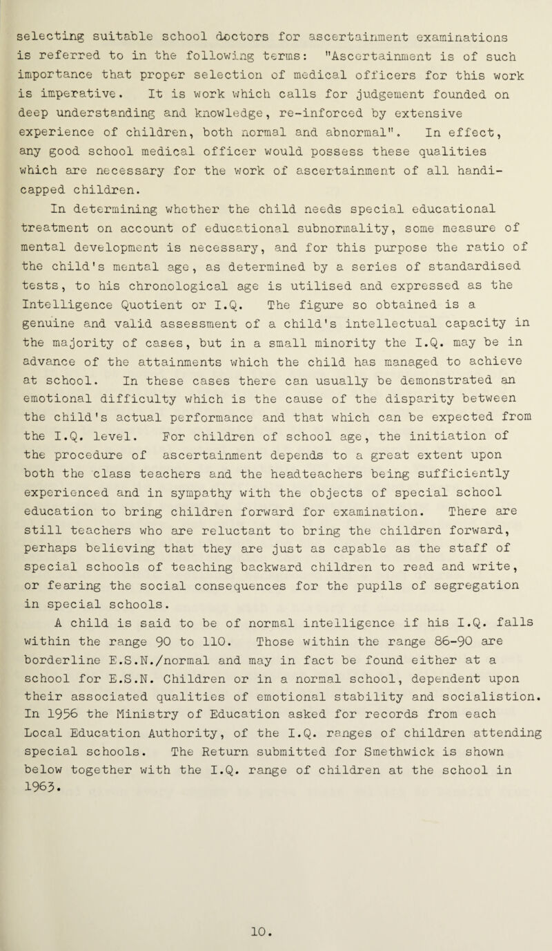 selecting suitable school doctors for ascertainment examinations is referred to in the following terms; ’’Ascertainment is of such importance that proper selection of medical officers for this work is imperative. It is work which calls for judgement founded on deep understanding and knowledge, re-inforced by extensive experience of children, both normal and abnormal”. In effect, any good school medical officer would possess these qualities which are necessary for the work of ascertainment of all handi¬ capped children. In determining whether the child needs special educational treatment on account of educational subnormality, some measure of mental development is necessary, and for this purpose the ratio of the child's mental age, as determined by a series of standardised tests, to his chronological age is utilised and expressed as the Intelligence Quotient or I.Q. The figure so obtained is a genuine and valid assessment of a child's intellectual capacity in the majority of cases, but in a small minority the I.Q. may be in advance of the attainments which the child has managed to achieve at school. In these cases there can usually be demonstrated an emotional difficulty v/hich is the cause of the disparity between the child's actual performance and that which can be expected from the I.Q. level. lor children of school age, the initiation of the procedure of ascertainment depends to a great extent upon both the class teachers and the headteachers being sufficiently experienced and in sympathy with the objects of special school education to bring children forward for examination. There are still teachers who are reluctant to bring the children forward, perhaps believing that they are just as capable as the staff of special schools of teaching backward children to read and write, or fearing the social consequences for the pupils of segregation in special schools. A child is said to be of normal intelligence if his I.Q. falls within the range 90 to 110. Those within the range 86-90 are borderline E.S.N./normal and may in fact be found either at a school for E.S.N. Children or in a normal school, dependent upon their associated qualities of emotional stability and socialistion. In 1956 the Ministry of Education asked for records from each Local Education Authority, of the I.Q. ranges of children attending special schools. The Return submitted for Smethwick is shown below together with the I.Q. range of children at the school in 1963. 10.