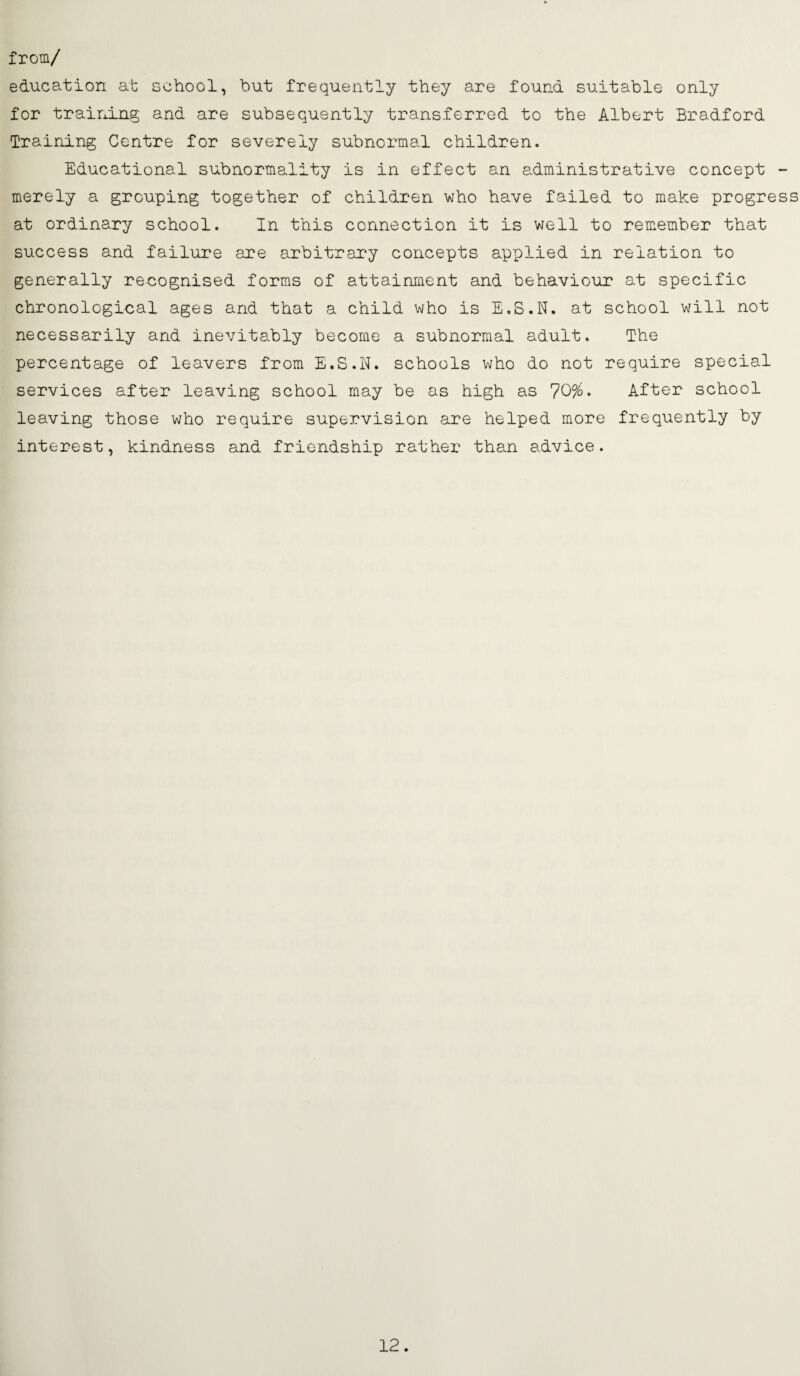 from/ education at school, hut frequently they are found suitable only for training and are subsequently transferred to the Albert Bradford Training Centre for severely subnormal children. Educational subnormality is in effect an administrative concept - merely a grouping together of children who have failed to make progress at ordinary school. In this connection it Is v/ell to remember that success and failure are arbitrary concepts applied in relation to generally recognised forms of attainment and behaviour at specific chronological ages and that a child who is E.S.N. at school will not necessarily and inevitably become a subnormal adult. The percentage of leavers from E.S.N. schools who do not require special services after leaving school may be as high as 70%• After school leaving those who require supervision are helped more frequently by interest, kindness and friendship rather than advice. 12.
