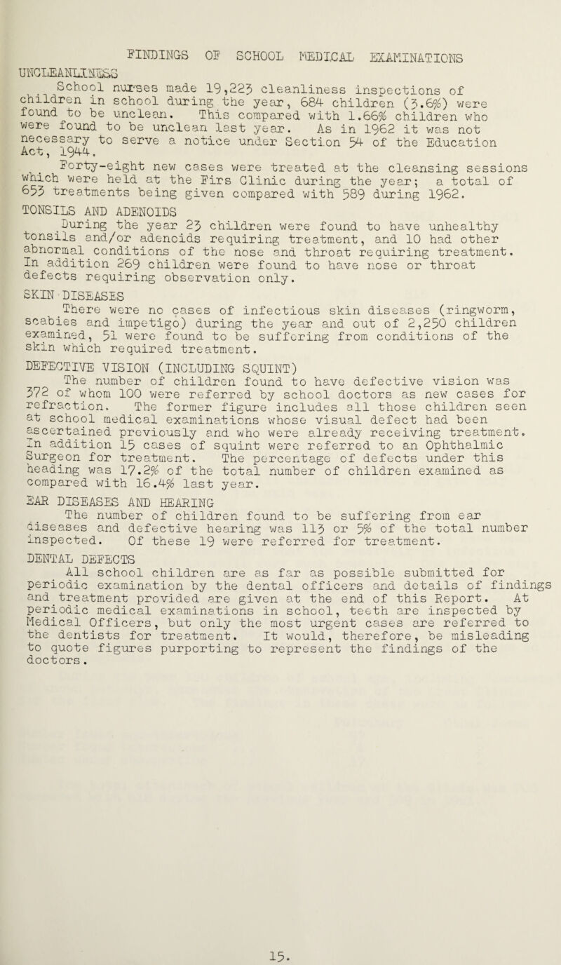 5'INDINGS OF SCHOOL HlEDXCAI' EXAF.INATTCNS UHGLEAHLIHFIbS School nuX''ses made 19,223 cleanliness inspections of children in school during the yecir, 68d children (3.6%) were found to be unclean. This compared with 1.66% children v/ho were found to be unclean last yeair. As in 1962 it v/as not necessary to serve a notice under Section 3d of the Education Act, 194-4, Forty-eight new cases were treated at the cleansing sessions which were held at the Firs Clinic during the year; a total of 633 treatments being given compared with 389 during 1962. TONSILS AND ADENOILS During the year 23 children were found to have unhealthy tonsils and/or adenoids requiring treatm.ent, and 10 had other abnormal conditions of the nose and throat requiring treatment. In addition 269 children were found to have nose or throat defects requiring observation only. SKIN-DISEASES ^There were no cases of infectious skin diseases (ringworm, scabies and impetigo) during the year and out of 2,230 children examined, 31 were found to be suffering from conditions of the skin v/hich required treatment. DEFECTIVE VISION (INCLUDING SQUINT) The number of children found to have defective vision was 372 of whom 100 v/ere referred by school doctors as new cases for refraction. The former figure includes all those children seen at school medical examinations whose visual defect had been ascertained previously and who were already receiving treatment. In addition 13 cases of squint were referred to an Ophthalmic Surgeon for treatment. The percentage of defects under this heading was 17.2% of the total number of children examined as compared with 16.4% last year, EAR DISEASES AND HEARING The number of children found to be suffering from ear diseases and defective hearing was 113 or 3% of the total number inspected. Of these 19 v;ere referred for treatment. DENTAL DEFECTS All school children are a.s far as possible submitted for periodic examination by the dental officers and details of findings and treatment provided are given at the end of this Report. At periodic m.edical examinations in school, teeth are inspected by Medical Officers, but only the most urgent cases are referred to the dentists for treatment. It would, therefore, be misleading to quote figures purporting to represent the findings of the doctors.