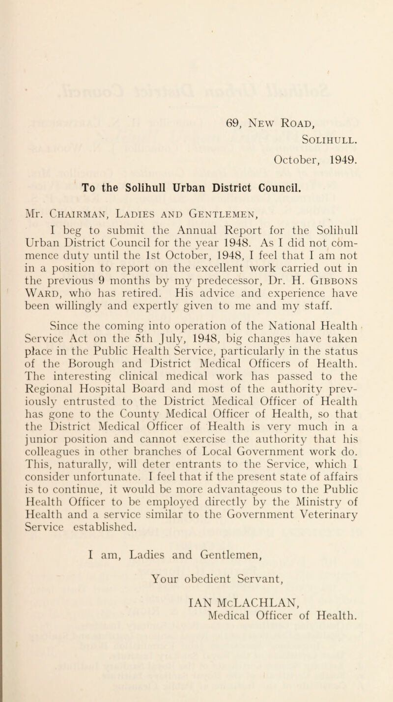 69, New Road, Solihull. October, 1949. To the Solihull Urban District Council. Mr. Chairman, Ladies and Gentlemen, I beg to submit the Annual Report for the Solihull Urban District Council for the year 1948. As I did not com¬ mence duty until the 1st October, 1948, I feel that I am not in a position to report on the excellent work carried out in the previous 9 months by my predecessor. Dr. H. Gibbons Ward, who has retired. His advice and experience have been willingly and expertly given to me and my staff. Since the coming into operation of the National Health Service Act on the 5th July, 1948, big changes have taken place in the Public Health Service, particularly in the status of the Borough and District Medical Officers of Health. The interesting clinical medical work has passed to the Regional Hospital Board and most of the authority prev¬ iously entrusted to the District Medical Officer of Health has gone to the County Medical Officer of Health, so that the District Medical Officer of Health is very much in a junior position and cannot exercise the authority that his colleagues in other branches of Local Government work do. This, naturally, will deter entrants to the Service, which I consider unfortunate. I feel that if the present state of affairs is to continue, it would be more advantageous to the Public Health Officer to be employed directly by the Ministry of Health and a service similar to the Government Veterinary Service established. I am. Ladies and Gentlemen, Your obedient Servant, IAN McLACHLAN, Medical Officer of Health.