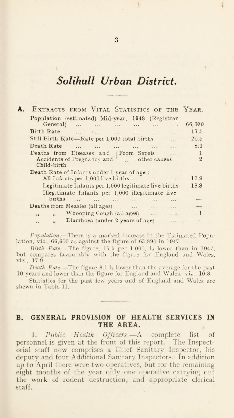 t 3 Solihull Urban District. A. Extracts from Vital Statistics of the Year. Population (estimated) Mid-year, 1948 (Registrar General) ... ... ... ... ... ... 66,600 Birth Rate ... ... ... ... ... ... 17.5 Still Birth Rate—Rate per 1,000 total births ... 20.5 Death Rate ... ... ... ... ... ... 8.1 Deaths from Diseases and (From Sepsis ... 1 Accidents of Pregnancy and ' ,, other causes 2 Child-birth Death Rate of Infants under 1 year of age :— All Infants per 1,000 live births ... ... ... 17.9 Legitimate Infants per 1,000 legitimate live births 18.8 Illegitimate Infants per 1,000 illegitimate live births ... ... ... ... ... ... — Deaths from Measles (all ages) ... ... ... — ,, ,, Whooping Cough (all ages) ... ...■ 1 ,, ,, Diarrhoea (under 2 years of age) ... — Population.—There is a marked increase in the Estimated Popu¬ lation, viz., 66,600 as against the figure of 63,890 in 1947. Birth Rate.—The figure, 17.5 per 1,000, is lower than in 1947, but compares favourably with the figure for England and Wales, viz., 17.9. Death Rate.—The figure 8.1 is lower than the average for the past 10 years and lower than the figure for lingland and Wales, viz., 10.8. Statistics for the past few years and of England and Wales are shewn in Table II. B. GENERAL PROVISION OF HEALTH SERVICES IN THE AREA. 1. Public Hecdth Officers.—A complete list of personnel is given at the front of this report. The Inspect¬ orial staff now comprises a Chief Sanitary Inspector, his deputy and four Additional Sanitary Inspectors. In addition up to April there w'ere tw'o operatives, but for the remaining eight months of the year only one operative carrying out the work of rodent destruction, and appropriate clerical staff.