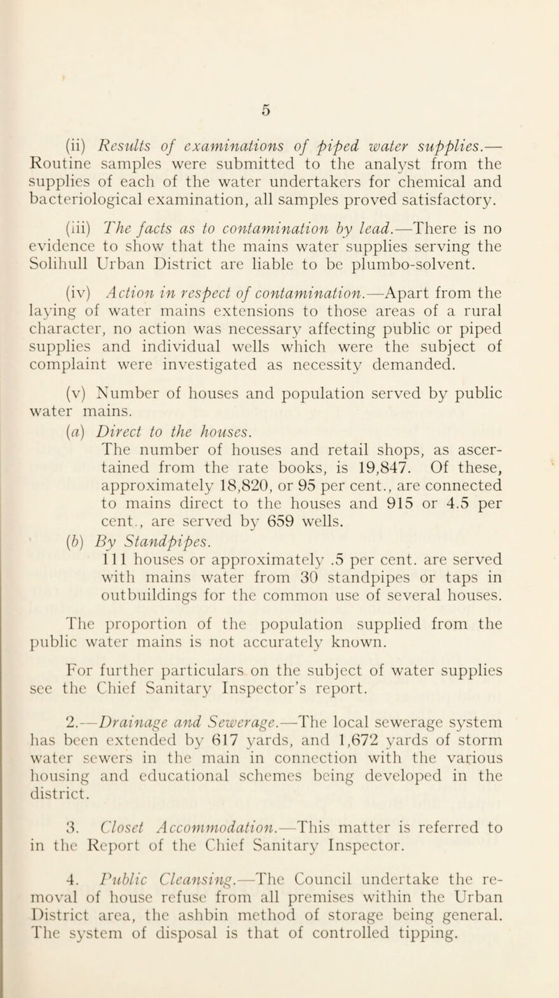 (ii) Results of examinations of piped water supplies.— Routine samples were submitted to the analyst from the supplies of each of the water undertakers for chemical and bacteriological examination, all samples proved satisfactory. (iii) The facts as to contamination by lead.—There is no evidence to show that the mains water supplies serving the Solihull Urban District are liable to be plumbo-solvent. (iv) Action in respect of contamination.—Apart from the laying of water mains extensions to those areas of a rural character, no action was necessary affecting public or piped supplies and individual wells which were the subject of complaint were investigated as necessity demanded. (v) Number of houses and population served by public water mains. (rt) Direct to the houses. The number of houses and retail shops, as ascer¬ tained from the rate books, is 19,847. Of these, approximately 18,820, or 95 per cent., are connected to mains direct to the houses and 915 or 4.5 per cent., are served by 659 wells. {h) By Standpipes. 111 houses or approximately .5 per cent, are served with mains water from 30 standpipes or taps in outbuildings for the common use of several houses. The proportion of the population supplied from the public water mains is not accurately known. For further particulars on the subject of water supplies see the Chief Sanitary Inspector’s report. 2. —Drainage and Sewerage.—The local sewerage system has been extended by 617 yards, and 1,672 yards of storm water sewers in the main in connection with the various housing and educational schemes being developed in the district. 3. Closet Accommodation.—This matter is referred to in the Report of the Chief Sanitary Inspector. 4. Public Cleansing.—The Council undertake the re¬ moval of house refuse from all premises within the Urban District area, the ashbin method of storage being general. The system of disposal is that of controlled tipping.