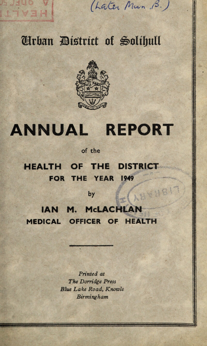 J tHtban Btetritt a{ ^oliljuU ANNUAL REPORT of the HEALTH OF THE DISTRICT FOR THE YEAR 1949 by IAN M. McLACHLAN MEDICAL OFFICER OF HEALTH Printed at The Dorridge Press Blue Lake Roady Knotole Birmingham