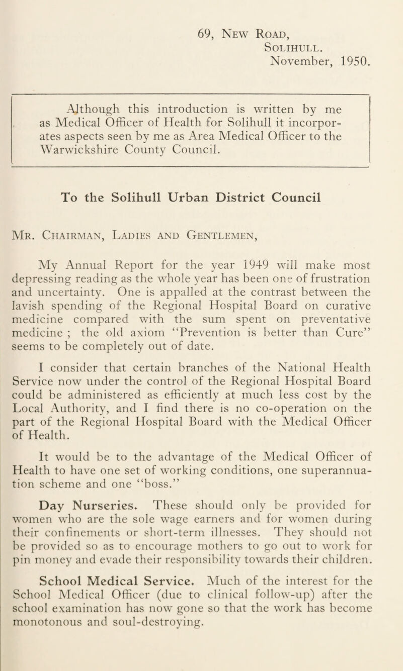 69, New Road, Solihull. November, 1950. Although this introduction is written by me as Medical Officer of Health for Solihull it incorpor¬ ates aspects seen by me as Area Medical Officer to the Warwickshire County Council. To the Solihull Urban District Council Mr. Chairman, Ladies and Gentlemen, My Annual Report for the year 1949 will make most depressing reading as the whole year has been one of frustration and uncertainty. One is appalled at the contrast between the lavish spending of the Regional Hospital Board on curative medicine compared with the sum spent on preventative medicine ; the old axiom “Prevention is better than Cure” seems to be completely out of date. I consider that certain branches of the National Health Service now under the control of the Regional Hospital Board could be administered as efficiently at much less cost by the Local Authority, and I find there is no co-operation on the part of the Regional Hospital Board with the Medical Officer of Health. It would be to the advantage of the Medical Officer of Health to have one set of working conditions, one superannua¬ tion scheme and one “boss.” Day Nurseries* These should only be provided for women who are the sole wage earners and for women during their confinements or short-term illnesses. They should not be provided so as to encourage mothers to go out to work for pin money and evade their responsibility towards their children. School Medical Service* Much of the interest for the School Medical Officer (due to clinical follow-up) after the school examination has now gone so that the work has become monotonous and soul-destroying.