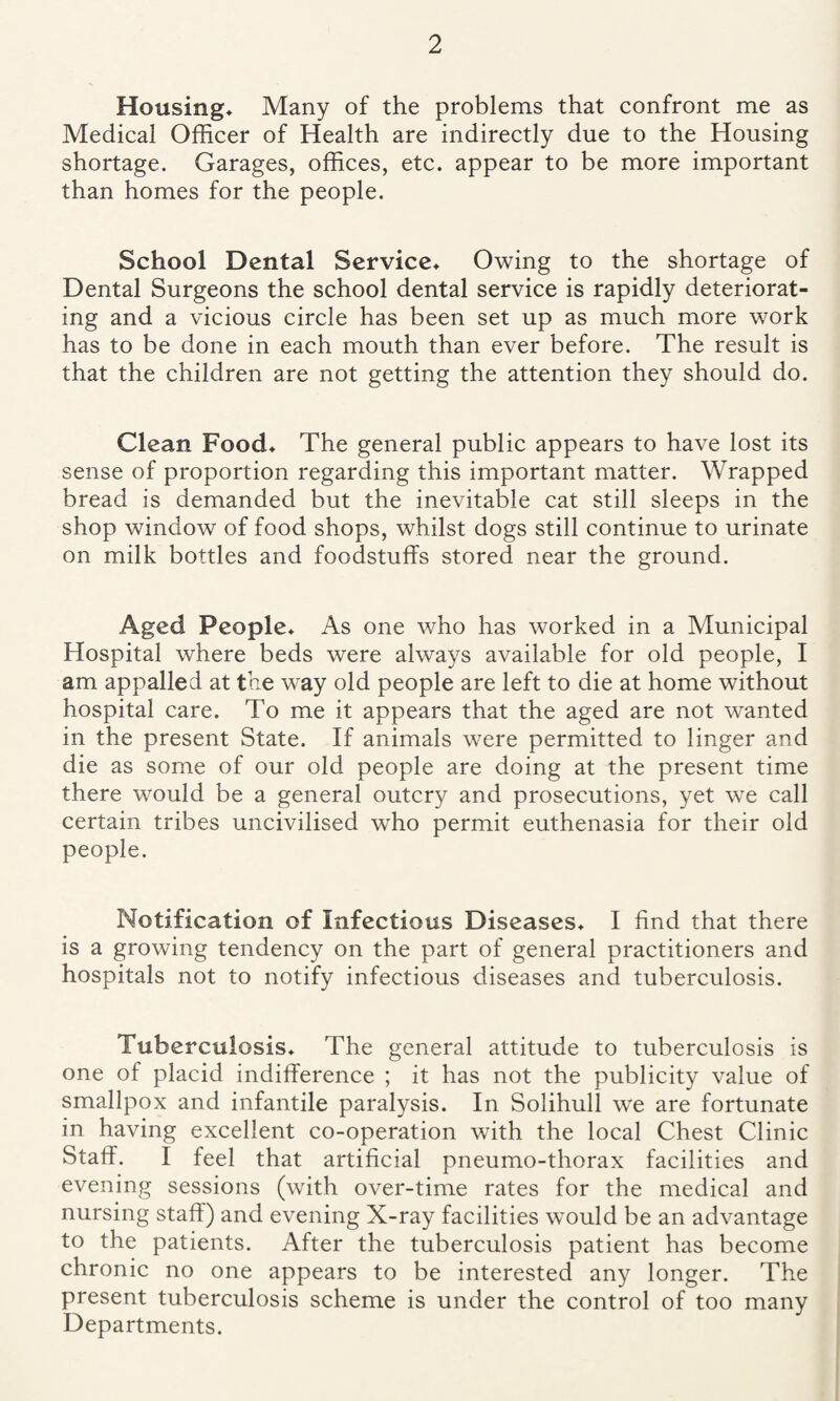Housing* Many of the problems that confront me as Medical Officer of Health are indirectly due to the Housing shortage. Garages, offices, etc. appear to be more important than homes for the people. School Dental Service* Owing to the shortage of Dental Surgeons the school dental service is rapidly deteriorat¬ ing and a vicious circle has been set up as much more work has to be done in each mouth than ever before. The result is that the children are not getting the attention they should do. Clean Food* The general public appears to have lost its sense of proportion regarding this important matter. Wrapped bread is demanded but the inevitable cat still sleeps in the shop window of food shops, whilst dogs still continue to urinate on milk bottles and foodstuffs stored near the ground. Aged People* As one who has worked in a Municipal Hospital where beds were always available for old people, I am appalled at the way old people are left to die at home without hospital care. To me it appears that the aged are not wanted in the present State. If animals were permitted to linger and die as some of our old people are doing at the present time there would be a general outcry and prosecutions, yet we call certain tribes uncivilised who permit euthenasia for their old people. Notification of Infectious Diseases* I find that there is a growing tendency on the part of general practitioners and hospitals not to notify infectious diseases and tuberculosis. Tuberculosis* The general attitude to tuberculosis is one of placid indifference ; it has not the publicity value of smallpox and infantile paralysis. In Solihull we are fortunate in having excellent co-operation with the local Chest Clinic Staff. I feel that artificial pneumo-thorax facilities and evening sessions (with over-time rates for the medical and nursing staff) and evening X-ray facilities would be an advantage to the patients. After the tuberculosis patient has become chronic no one appears to be interested any longer. The present tuberculosis scheme is under the control of too many Departments.